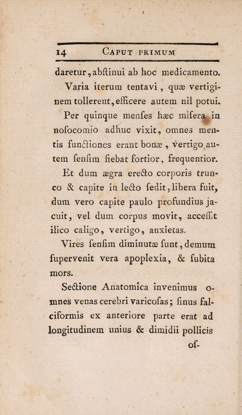 14 Caput primum daretur, abftinui ab hoc medicamento. \ Varia iterum tentavi, quss vertigi¬ nem tollerent, efficere autem nil potui. Per quinque menfes haec mifera in nofocomio adhuc vixit, omnes men¬ tis funfliones erant bonae, vertigo au¬ tem fenfim'fiebat fortior, frequentior. Et dum aegra ereilo corporis trun¬ co & capite in ledo fedit, libera fuit, dum vero capite paulo profundius ja¬ cuit, vel dum corpus movit, accefft ilico caligo, vertigo, anxietas. Vires fenfim diminutae funt, demum fupervenit vera apoplexia, & fubita mors. Sedione Anatomica invenimus o- . mnes venas cerebri varicofas; finus fal¬ ciformis ex anteriore parte erat ad longitudinem unius & dimidii pollicis of-