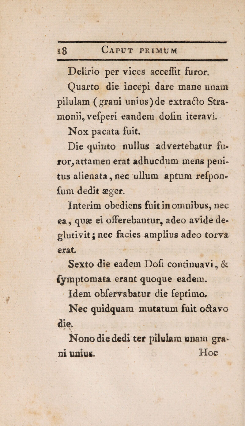i8 Caput primum Delirio per vices acceffit furor. Quarto die incepi dare mane unam pilulam ( grani unius ) de extraflo Stra- monii, vefperi eandem dolin iteravi. Nox pacata fuit. Die quinto nullus advertebatur fu¬ ror, attamen erat adhucdum mens peni¬ tus alienata, nec ullum aptum refpon- fum dedit aeger. Interim obediens fuit in omnibus, nec ea, quae ei offerebantur, adeo avide de- giutivit; nec facies amplius adeo torva erat. Sexto die eadem Dofi continuavi, & fymptomata erant quoque eadem. ' Idem obfervabatur die feptimo. Nec quidquam mutatum fuit o(5favo die. Nono die dedi ter pilulam unam gra¬ ni unius. Hoc