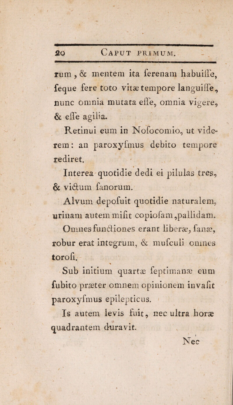 ■ . -. ( rum ^ & mentem ita ferenam habuiffe, feque fere toto vitae tempore languiffe^ nnnc omnia mutata efle, omnia vigere^ & effe agilia. Retinui eum in Nofocomio^ ut vide¬ rem; an paroxyfmus debito tempore * rediret. » Interea'quotidie dedi ei pilulas tres.? & vidum fanorum. Alvum depofuit quotidie naturalem- » urinam autem mifit copiofam,pallidam. Omnes fundtioiies erant liberse^ fan^e^ robur erat integrum, & mufcuii omnes toroli.- ■ Sub initium quartse feptiman^ eum fubito pr£eter omnem opinionem invafit paroxyfmus epilepticus. < Is autem levis fuit, nec ultra horae quadrantem duravit. /