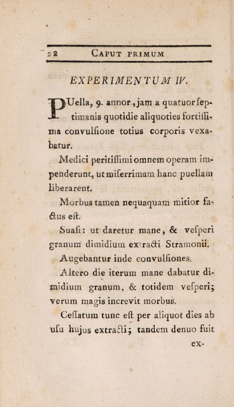 EXPERIMENTUM IF.^ Uella^ 9. annor,jam a quatuorfep- JL timaais quotidie aliquoties fortiili-* nia convuifione totius corporis vexa¬ batur, Medici peritiffimi omnem operam im¬ penderunt, utmiferrimam hanc puellam liberarent. Morbus tamen nequaquam mitior fa** dus eft. Suafi: ut daretur mane, & vefperi granum dimidium extradi Stramonii. Augebantur inde convulfiones. Altero die iterum mane dabatur di¬ midium granum, & totidem vefperi; verum magis increvit morbuk , CelTatum tunc eft per aliquot dies ab ufu hujus extradi; tandem denuo fuit
