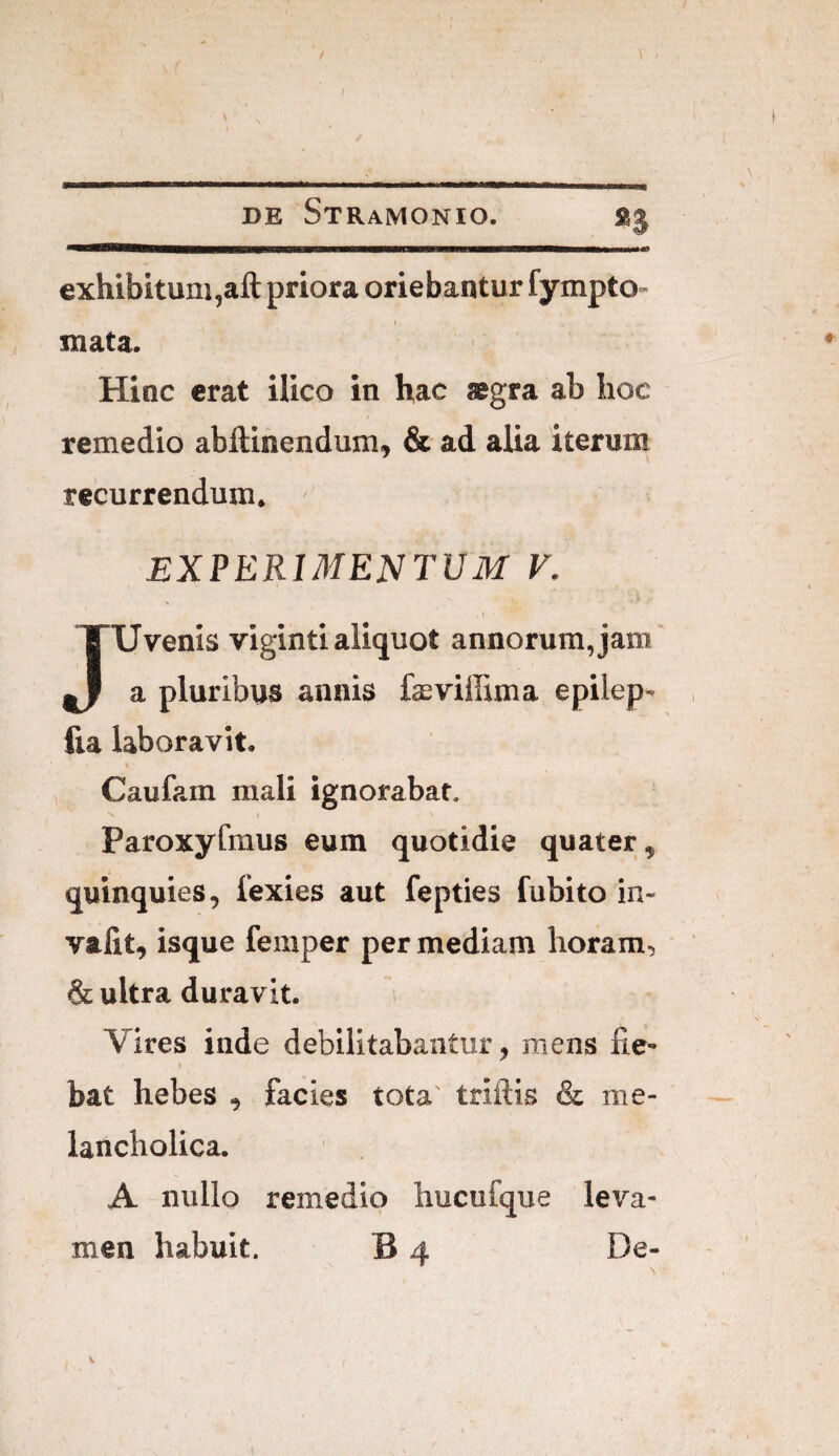 H exhibitum^aft priora oriebantur fympto- ; mata. Hinc erat ilico in hac aegra ab hoc / remedio abftinendum, & ad alia iterum recurrendum. EXPERIMENTUM V. \ JUvenis vigintialiquot annorum,jam' a pluribus annis faeviffima ephep» fia laboravit. t Caufam mali ignorabat. 'v I Paroxyfmus eum quotidie quater, quinquies, fexies aut fepties fubito in- valit, isque femper per mediam horam, & ultra duravit. Vires inde debilitabantur, mens fie- » bat hebes , facies tota' triftis & me¬ lancholica. A nullo remedio hucufque leva¬
