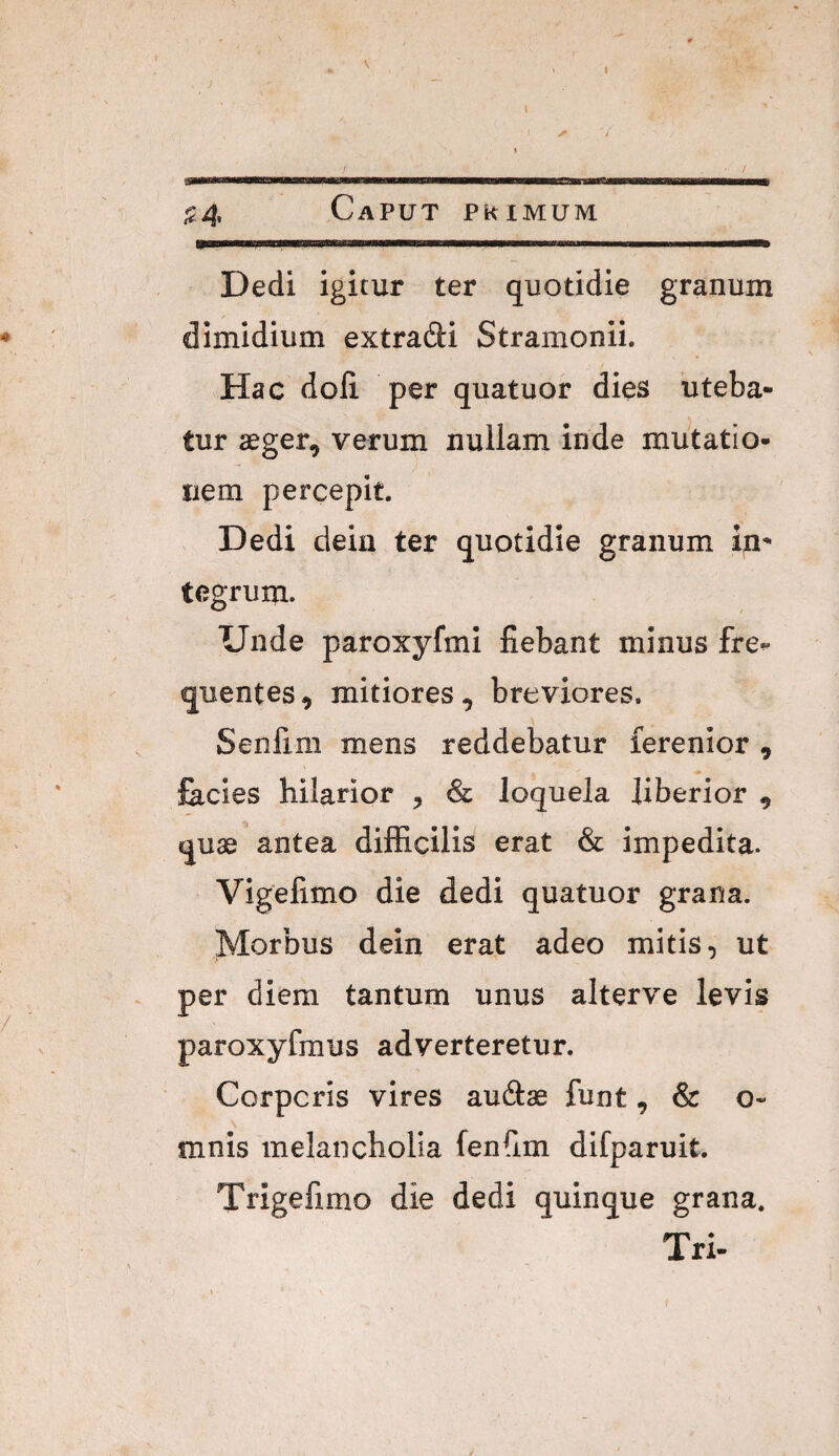 I - ^ V 1 ■ / ^4 Caput phimum Dedi igitur ter quotidie granum dimidium extrafti Stramonii. Hac doli per quatuor dies uteba¬ tur aeger, verum nullam inde mutatio¬ nem percepit. Dedi dein ter quotidie granum in^ tegrum. Unde paroxyfmi fiebant minus fre^ quentes, mitiores, breviores, Senfim mens reddebatur ferenior , facies hilarior , & loquela liberior , quae antea diflficilis erat & impedita. Vigefimo die dedi quatuor grana. Morbus dein erat adeo mitis, ut per diem tantum unus alterve levis paroxyfmus adverteretur. Corporis vires au(9:ae funt, & o* mnis melancholia fenfim difparuit. Trigefimo die dedi quinque grana. Tri-