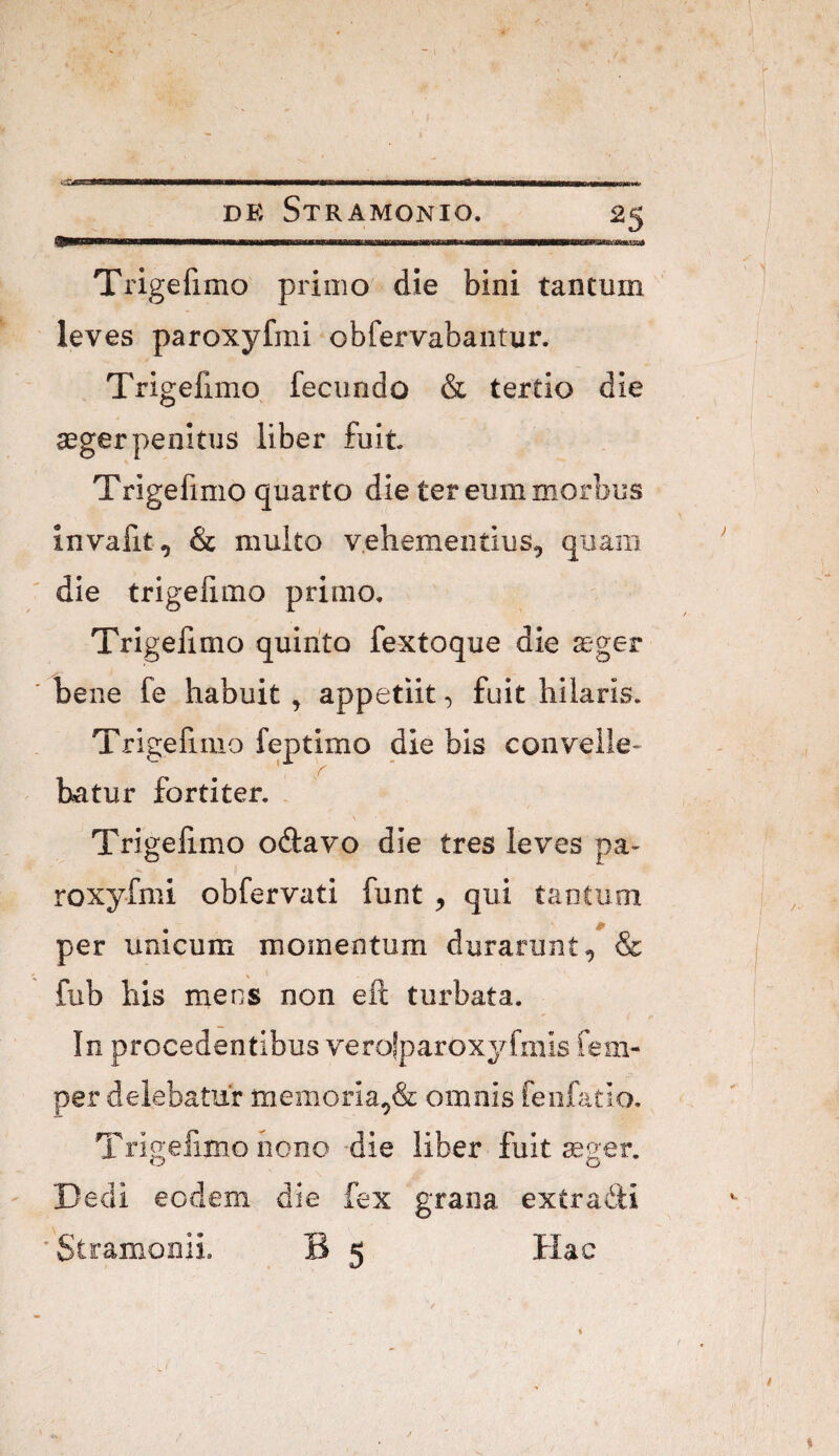 Trigefimo primo die bini tantum leves paroxyfmi obfervabantur. Trigefimo fecundo & tertio die aeger penitus liber fuit Trigefimo quarto die ter eum morbus invafit, & multo vehementius, quam die trigelimo primo, Trigelimo quirito fextoque die ager bene fe habuit , appetiit, fuit hilaris. Trigefimo feptimo die bis convelle¬ batur fortiter. . Trigelimo odavo die tres leves pa¬ roxyfmi obfervati funt , qui tantum per unicum momentum durarunt, & fub his mens non eft turbata. In procedentibus verolparoxyfmis fem- per delebatur memoria,& omnis fenfatio. Trigefimo nono ’die liber fuit reger. Dedi ecdeni die fex grana extradli 'Stramonii. B 5 Hac