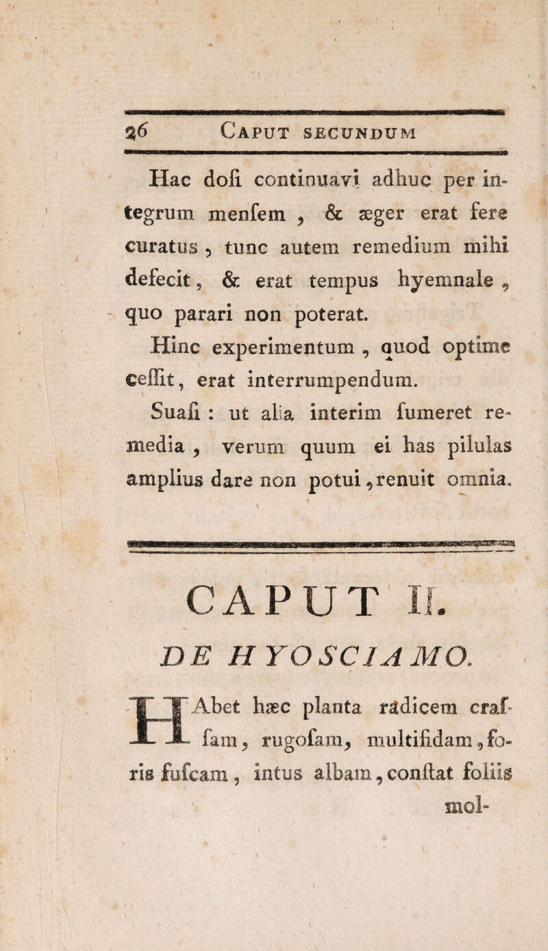 % 1 t' s6 Caput secundum \ Hac doli continuavi adhuc per in¬ tegrum menfem , & aeger erat fere curatus , tunc autem remedium mihi defecit, & erat tempus hyemnale , 1 * - quo parari non poterat. Hinc experimentum , quod optime celEt, erat interrumpendum. Suafi : ut alia interim fumeret re- media , verum quum ei has pilulas amplius dara Bon potui ^renuit omnia. %• ' i-:.- ■ -i.' ..ii.- CAPUT II. o' . ( DE HYOSCIAMO. t 1 'T l~Abet haec planta radicem craf- JL JL. fam, rugofam, multifidam, fo¬ \ ■ ^ ■ ris fufcam, intus albam, conflat foliis 1 i . 1 snol- I
