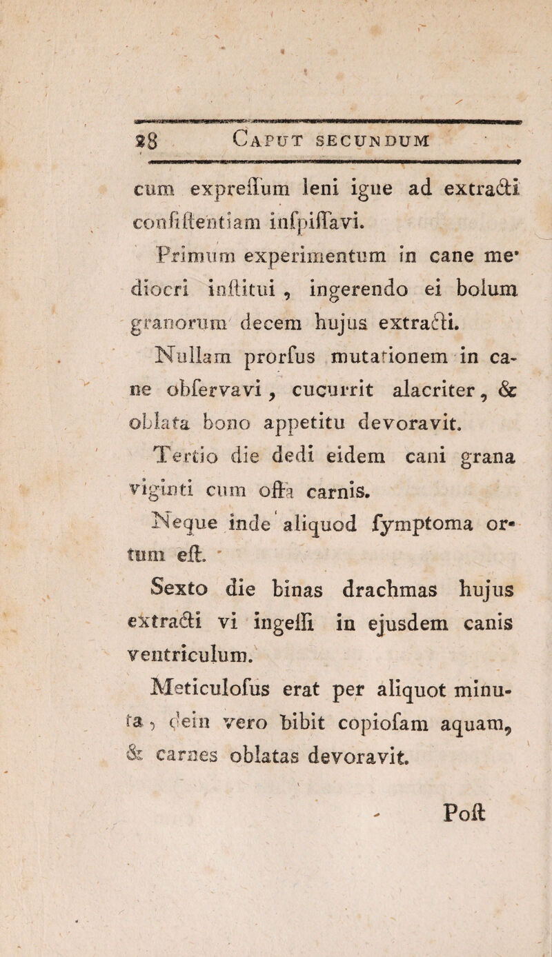 ¥ V 38 Caput secundum t cum expreilum leni igne ad extradi confiftentiaoi infpiflTavi. / Primum experimentum in cane me* diocfi ioftkiii , ingerendo ei boium ' granorum decem hujua extrafli. Nullam prorfus mutationem in ca¬ ne obfervavi, cucurrit alacriter, & oblata bono appetitu devoravit. Tertio die dedi eidem cani grana viginti cum ofta carnis. Neque inde aliquod fymptoma or« tum eft. ' Sexto die binas drachmas hujus extradi vi ingelli in ejusdem canis ventriculum.' Meticulofus erat per aliquot minu¬ ta :) d^in vero bibit copiofam aquam, & carnes oblatas devoravit Poft