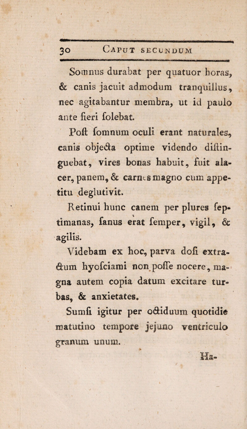 I 30 Caput secundum Somnus durabat per quatuor horas, & canis jacuit admodum tranquillus, nec agitabantur membra, ut id paulo ante fieri folebat. Poft fomnum oculi erant naturales, canis objedla optime videndo dillin- guebat, vires bonas habuit, fuit ala¬ cer, panem, & carnes magno cum appe¬ titu deglutivit. Retinui hunc canem per plures fep- timanas, fanus erat femper, vigil, & agilis. Videbam ex hoc, parva doli extra- dum hyofeiarai non polTe nocere, ma-' gna autem copia datum excitare tur¬ bas, & anxietates» Sumfi igitur per oftiduum quotidie matutino tempore jejuno ventriculo granum unum. Ha-
