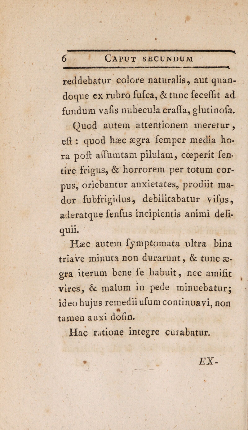 6 Caput skcundum reddebatur colore naturalis, aut quan¬ doque ex rubro fufca, & tunc feceffit ad fundum vabs nubecula cralla, glutinofa. i. Quod autem attentionem meretur, eft : quod haec ^gra femper media ho¬ ra poft affumtam pilulam, ceperit fen- tire frigus, & horrorem per totum cor¬ pus, oriebantur anxietates, prodiit ma¬ dor fubfrigidus, debilitabatur vifus, aderatque fenfus incipientis animi deli¬ quii. H^c autem fymptomata ultra bina triave minuta non durarunt, & tunc se- gra iterum bene fe habuit, nec amilit I vires, & malum in pede minuebatur; ideo hujus remedii ufum continuavi, non tamen auxi dofim Hac ratione Integre curabatur.