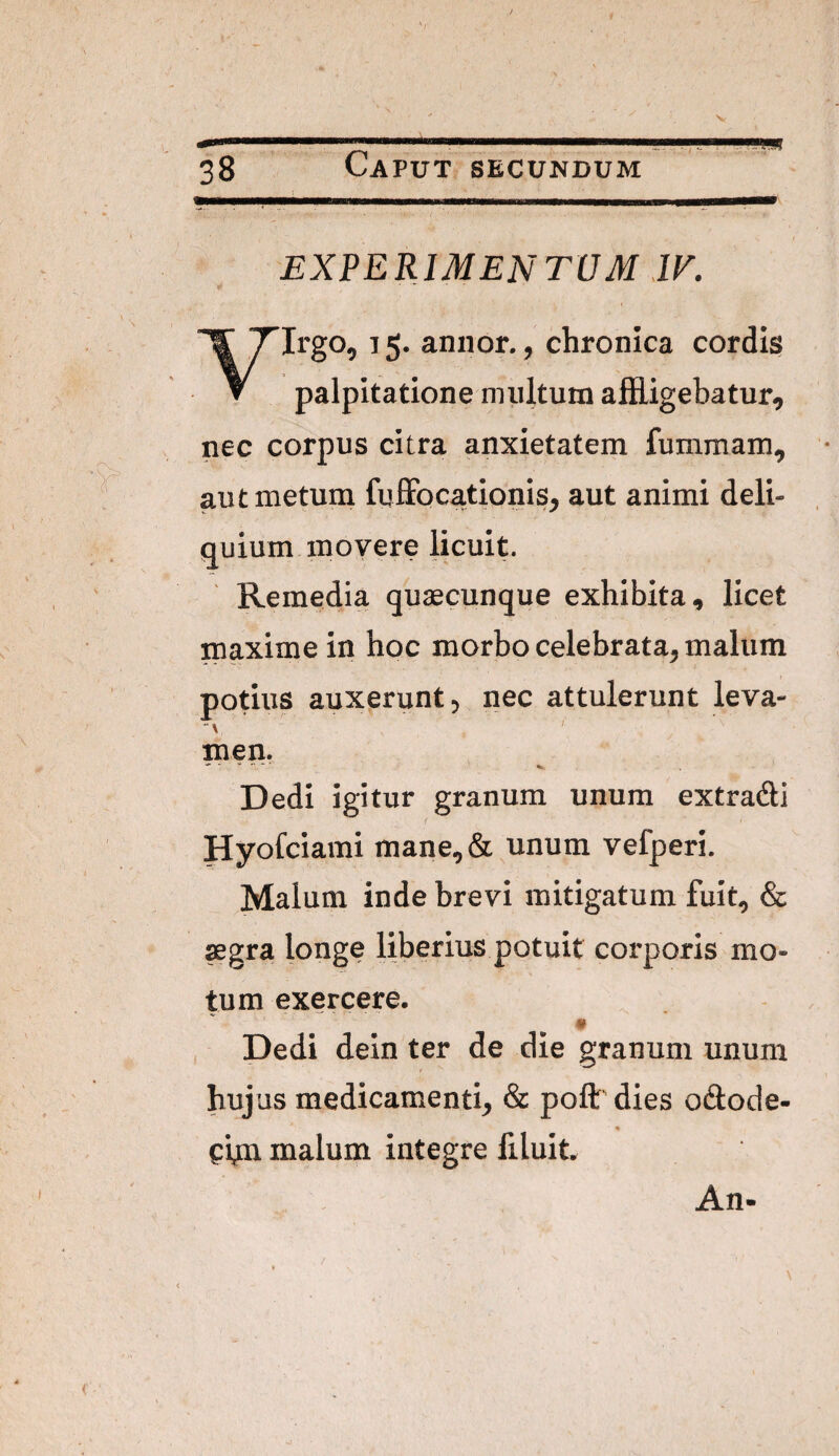 EXPERIMENTUM JK yirgo, 15. annor., chronica cordig palpitatione nniltum afEigebatur, nec corpus citra anxietatem fummam, aut metum fuffoc^ionis, aut animi deli¬ quium movere licuit. Remedia qusecunque exhibita, licet maxime in hoc morbo celebrata, malum potius auxerunt, nec attulerunt leva¬ men. Dedi igitur granum unum extradli Hyofciami mane,& unum vefperi. Malum inde brevi mitigatum fuit, & segra longe liberius potuit corporis mo¬ tum exercere. ♦ , Dedi dein ter de die granum unum hujus medicamenti, & poft' dies odlode- tbn malum integre filuit. An-