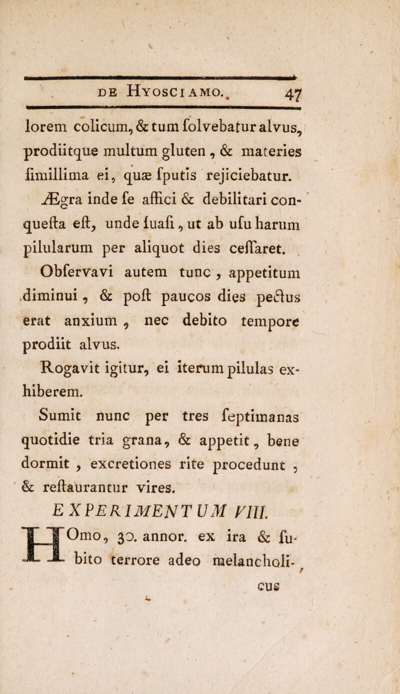lorem colicum, & tura folvebatur alvus, prodiitque multum gluten , & materies « limillima ei, qute fputis rejiciebatur. ^Egra inde fe alEci & debilitari con- quefta eft, unde luaft, ut ab ufu barum pilularum per aliquot dies celTaret. Obfervavi autem tunc, appetitum .diminui, & poft paucos dies peplus erat anxium , nec debito tempore prodiit alvus. Rogavit igitur, ei iterum pilulas ex¬ hiberem. Sumit nunc per tres feptimanas quotidie tria grana, & appetit, bene dormit , excretiones rite procedunt , ' & reftaurantiir vires.' . EX periment UM Fili. Omo, 30. annor, ex ira & fu- bito terrore adeo raelancholi- ‘ I cus