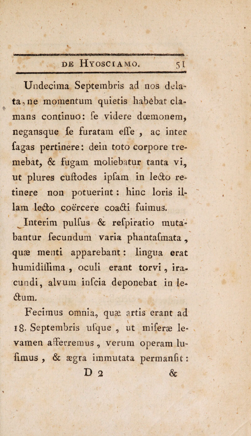 Undecima Septembris ad nos dela¬ ta^ ne momentum quietis habebat cla¬ mans continuo: fe videre doemoiiem, negansque fe furatam effe , ac inter fagas pertinere: dein toto corpore tre¬ mebat^ & fugam moliebatur tanta vi, ut plures cuftodes ipfam in ledo re¬ tinere non potuerint: hinc loris il¬ lam ledto coercere coadi fuimus. ^Interlm pulfus & refpiratio muta¬ bantur fecundum varia pbantafmata , quse menti apparebant: lingua erat humidiffima , oculi erant torvi, ira- ^cundl, alvum infcla deponebat in le- dum. Fecimus omnia, quse artis erant ad i8- Septembris iilque , ut miferae le- ^ - vamen afferremus , verum operam In¬ iimus , & aegra immutata permanfit: D 2 & ✓
