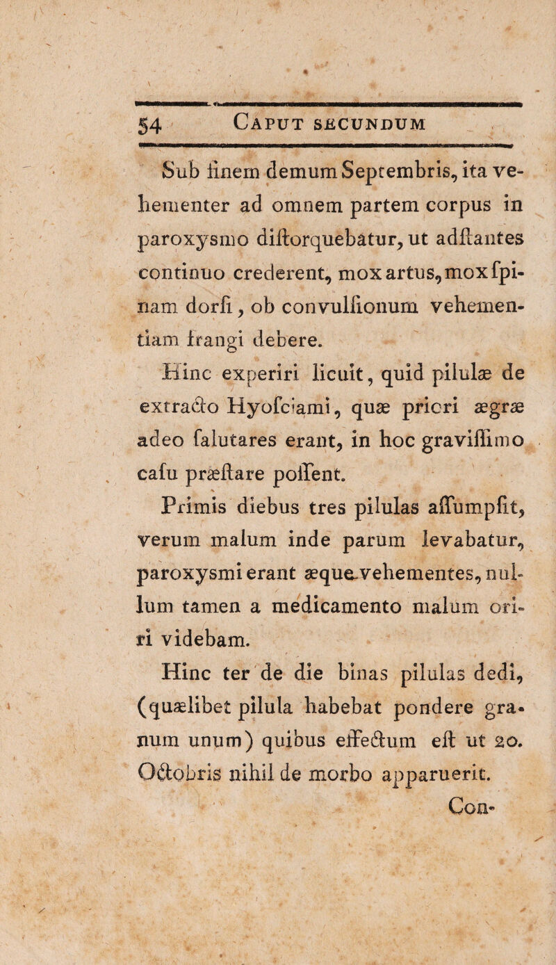 Caput secundum Sub linem demum Septembris, ita ve- bementer ad omnem partem corpus in paroxysmo diftorquebatur, ut adftaiites continuo crederent, mox artus, mox fpi- nam dorli, ob convuliionum vehemen¬ tiam frangi debere. Hinc experiri licuit, quid pilulae de extracto Hyofciami, quae priori aegrae adeo falutares erant, in hoc gravillimo cafu praedare poffent. Primis diebus tres pilulas affumpUt, verum malum inde parum levabatur, paroxysmi erant sequo-vehementes, nul¬ lum tamen a medicamento malum ori- / ri videbam. Hinc ter' de die binas pilulas dedi, (quaelibet pHula habebat pondere gra» num unum) quibus eiFeftum eft ut 20. Oftobris nihil de morbo apparuerit. CoU’