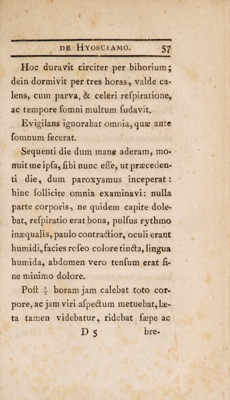 Hoc duravit circiter per bihorium; dein dormivit per tres horas, valde ca¬ lens, cum parva, & celeri refpiratione, ac tempore fomni multum fudavit. Evigilans ignorabat omnia, quae ante fomnum fecerat. Sequenti die dum mane aderam, mo¬ nuit me ipfa, fibi nunc effe, ut praeceden¬ ti die, dum paroxysmus inceperat: hinc follicite omnia examinavi: nulla f parte corporis, ne quidem capite dole- bat, refpiratio erat bona, pulfus rythmo in^qualis, paulo contradior, oculi erant humidi,facies rofeo colore tin(9:a, lingua humida, abdomen vero tenfum erat li¬ ne minimo dolore. Poft 4 horam jam calebat toto cor¬ pore, ac jam viri afpedum metuebat, lae- f ta tamen videbatur, ridebat faspe ac D 5 bre-