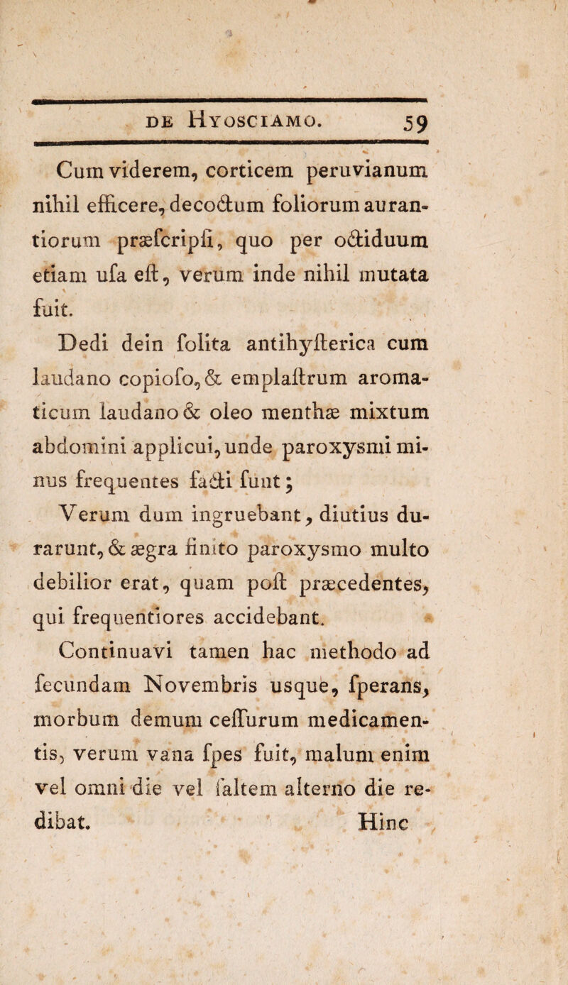 Cum viderem, corticem peruvianum nihil efficere, decodum foliorum auran- tiorum prasfcripli, quo per odiduum etiam ufa eft, verum inde nihil mutata fuit. Dedi dein folita antihyfterica cum laudano copiofo,& emplaftrum aroma¬ ticum laudano& oleo menthae mixtum abdomini applicui, unde paroxysmi mi¬ nus frequentes fadi fiint; Verum dum ingruebant, diutius du¬ rarunt, & aegra finito paroxysmo multo debilior erat, quam poft praecedentes, qui frequentiores accidebant. Continuavi tamen hac methodo ad fecundam Novembris usque, fperans, morbum demum ceffurum medicamen- tis) verum vana fpes fuit, malum enim vel omni die vel faltem alterno die re¬ dibat, Hinc