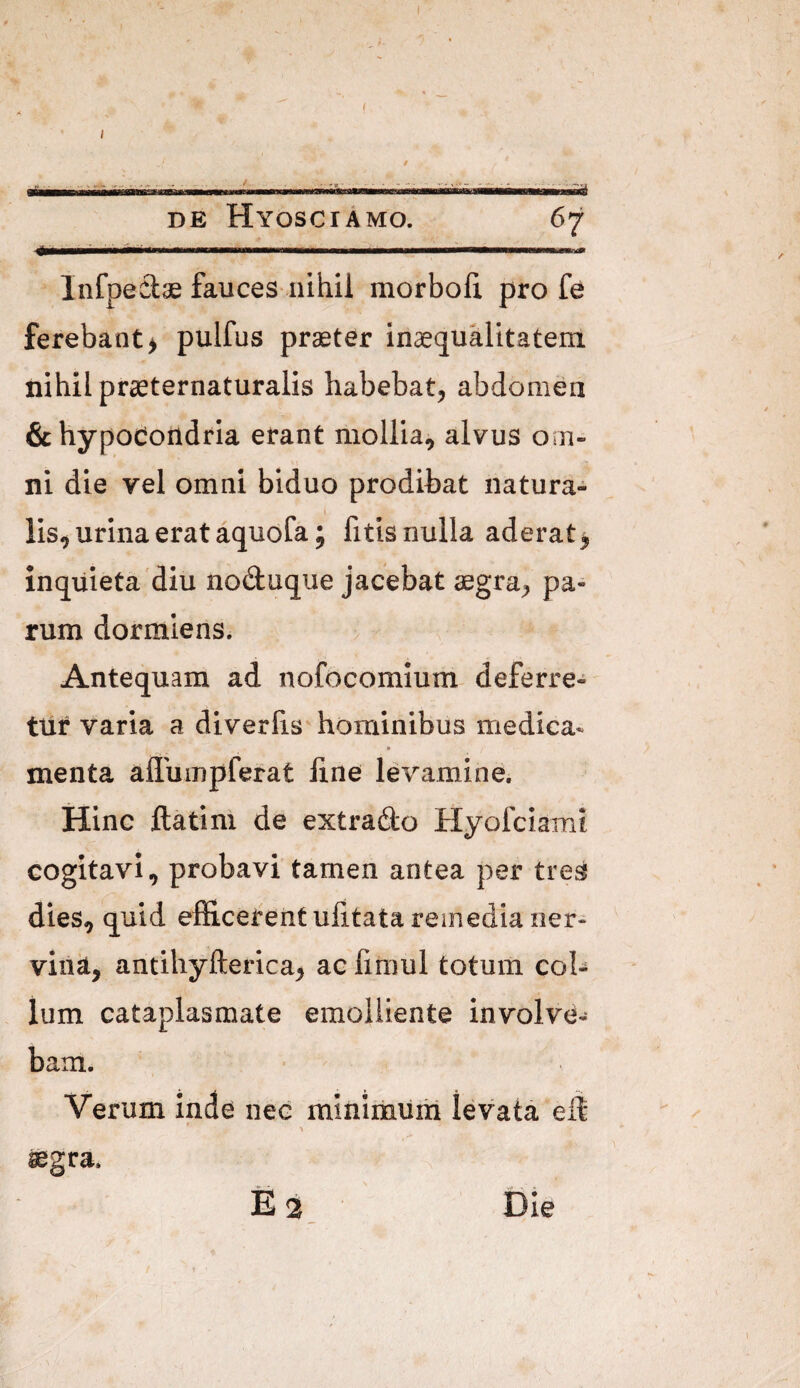 ( DE HyoSCiAmO. 67 Infpeciae fauces nihil morboli pro fe ferebant > pulfus praeter inaequalitatem nihil praeternaturalis habebat, abdomen 6chypoCondria erant mollia, alvus om¬ ni die vel omni biduo prodibat natura¬ lis, urina erat aquofa; fitisnulla aderat, inquieta'diu noduque jacebat aegra, pa¬ rum dormiens. Antequam ad nofocomium deferre- ttlf varia a diverfis hominibus medica- menta affumpferat fine levamine. Hinc ftatini de extrado Hyofciamt cogitavi, probavi tamen antea per tre^ dies, ^uid efficerent ufitata remedia ner¬ vini, antihyfterica, ac fimul totum col¬ lum cataplasmate emolliente involve¬ bam. Verum inde nec minimum levata efi ' ^ aegra. £2, Die