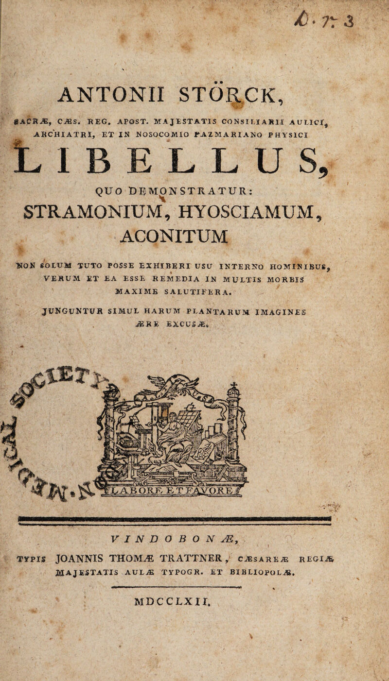 /)• ?r & ANTONII STORCK, gACRJE, CiES. REG. APOST. MAJESTATIS CONSILIARII A ULICI ^ ARCHIATRI, ET IN NOSOCOMIO fAZMARIANO PHYSICI Libellus, QUO DEMONSTRATUR: stramonium\ hyosciamum, ACONITUM dB. *. ■ sV„ . -\Wa' , A, . { ' Ajjfe NON SOLUM TUTO POSSE EXHIBERI USU INTERNO HOMINIBUS, % * VERUM ET EA ESSE REMEDIA IN MULTIS MORBIS MAXIME SALUTIFERA. JUNGUNTUR SIMUL HARUM PLANTARUM IMAGINES iERE EXCUSA, VINDOBONAE, TYPIS JOANNIS THOIVLE TRATTNER, cjesareae regia MAJESTATIS AULAE TYPOGR. ET BIBLIOPOLAS. 11 1  - ■ '■'■■■ . ni!.. * MDCCLXII.