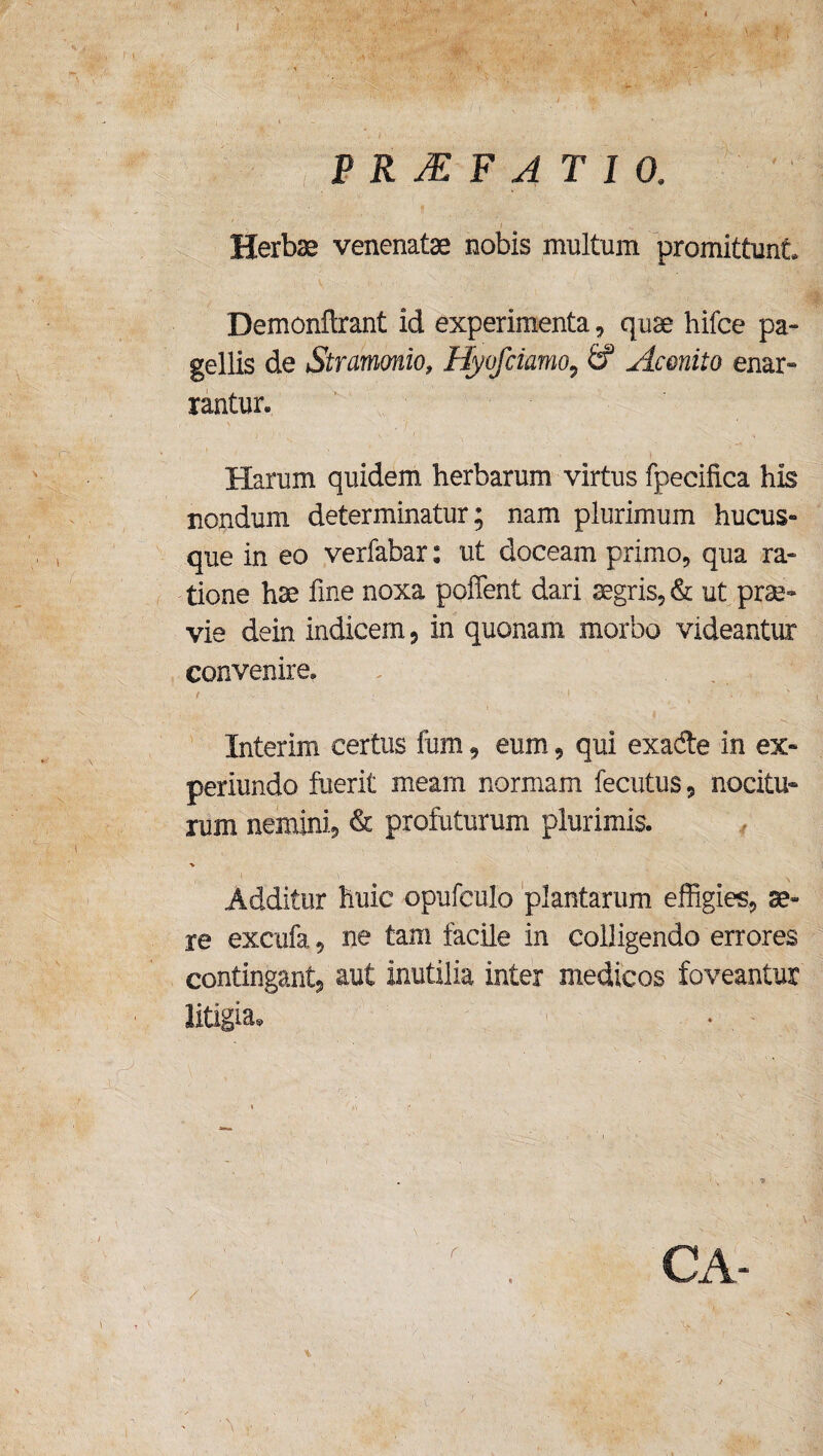 f < . \ PRJEF ATIO, Herbae venenatae nobis multum promittunt* Demonftrant id experimenta, quae hifce pa¬ gellis de Stramonio, Hyofciamo9 & Aconito enar¬ rantur. Harum quidem herbarum virtus fpecifica his nondum determinatur; nam plurimum hucus¬ que in eo verfabar: ut doceam primo, qua ra¬ tione hae fine noxa poffent dari aegris, & ut prae¬ vie dein indicem ? in quonam morbo videantur convenire. Interim certus fum9 eum, qui exade in ex» periundo fuerit meam normam fecutus, nocitu¬ rum nemini, & profuturum plurimis. Additur liuic opufculo plantarum effigies, se¬ re excufa, ne tam facile in colligendo errores contingant, aut inutilia inter medicos foveantur litigia. ■ V . •  v!' ; - x 7 . f . CA- (