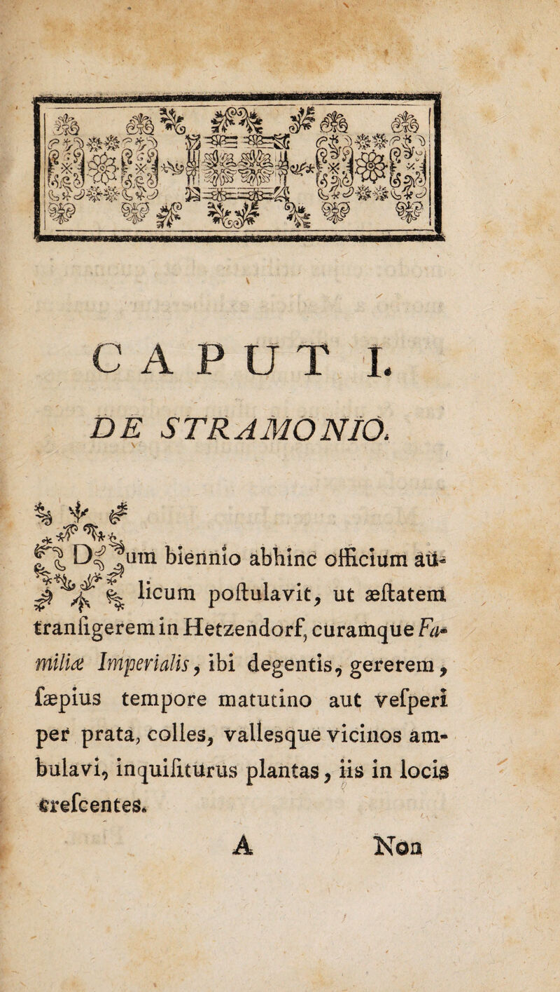 Jii sfS K r-x- iI x 4*^?§H Key^a^l 1«» ,^2k KfcSi ii/D afek BW* l)^f^' jg: ite, \te 2 %5, @@ «? / CAPUT I 4 DE STRAMONIO, % 3* & c? Dl1 um biennio abhinc officium au- $ /K % licuni poftulavit, ut aeftatem. traniigerem in Hetzendorf, curamque Fa* milia Imperialis, ibi degentis, gererem, faepius tempore matutino aut vefperi per prata, colles, vallesque vicinos am¬ bulavi, inquiliturus plantas, iis in locis erefcentes. A