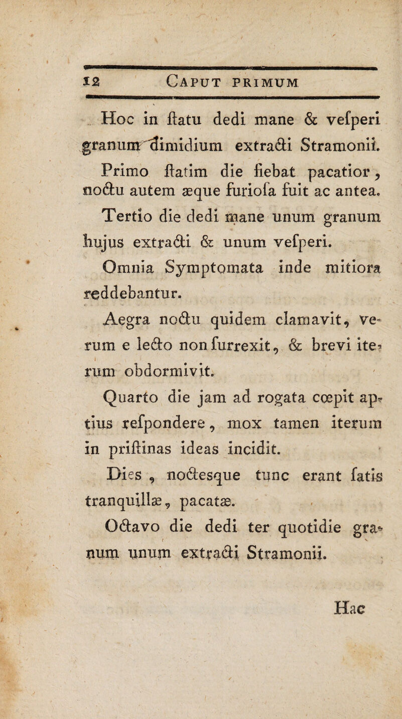 Hoc in flatu dedi mane & vefperi granum 'dimidium extracti Stramonii. Primo ftatim die fiebat pacatior, no&u autem aeque furiofa fuit ac antea. Tertio die dedi mane unum granum hujus extradi & unum vefperi. Omnia Symptomata inde mitiora reddebantur. Aegra nodu quidem clamavit, ve¬ rum e ledo nonfurrexit, & brevi ite? i- > ' rum obdormivit. Quarto die jam ad rogata coepit ap? tius refpondere, mox tamen iterum in priftinas ideas incidit. Dies , nodtesque tunc erant fatis tranquillae, pacatae. Qdavo die dedi ter quotidie gra* y t V tmm iinujn exira&i Stramonii. Hac /
