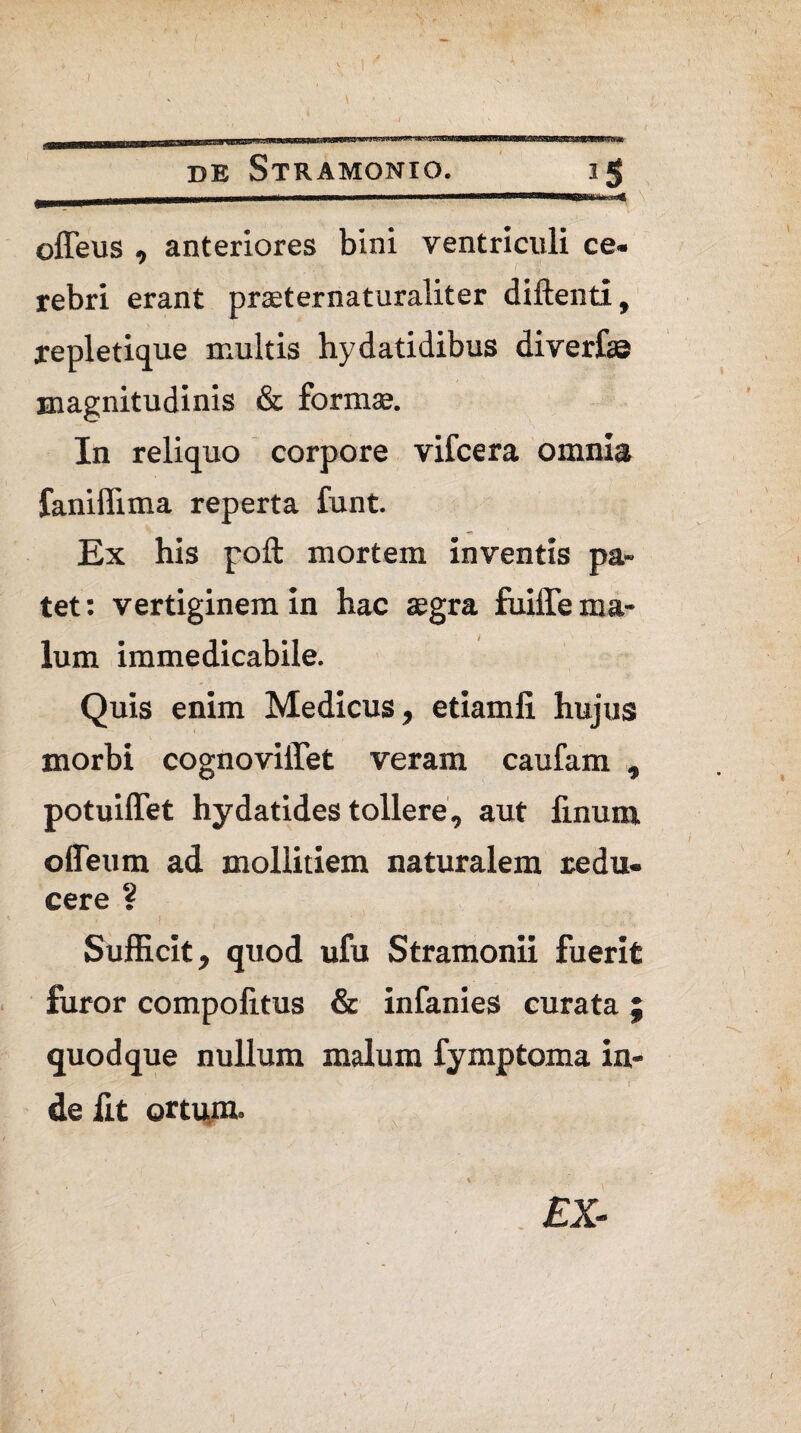 ' \ . • [K ■ hjt- gj.1.,» '^-LiaTOiWWsa^gKis^^ * v bat DE STRAMONIO. 1 J offeus , anteriores bini ventriculi ce¬ rebri erant praeternaturaliter diftenti, xepletique inultis hydatidibus diverf» magnitudinis & formaj. In reliquo corpore vifcera omnia faniffima reperta funt. Ex his poft mortem inventis pa¬ tet: vertiginem in hac tegra fiiilTe ma¬ lum immedicabile. Quis enim Medicus, etiamfi hujus morbi cognoviffet veram caufam , potuiflet hydatides tollere, aut finum odeum ad mollitiem naturalem redu¬ cere ? Sufficit, quod ufu Stramonii fuerit furor compolitus & infanies curata ; quodque nullum malum fymptoma in¬ de fit ortum. £X- (