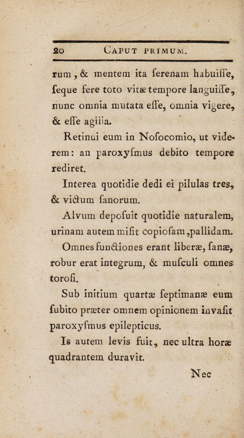 rum * & mentem ita ferenam habuiiie, feq ue fere toto vitae tempore languiffe, nunc omnia mutata effe* omnia vigere* & eile agilia. Retinui eum in Nofocomio* ut vide¬ rem: an paroxyfmus debito tempore rediret. Interea quotidie dedi ei pilulas tres* & vidum fanorum. / ; ' / ■ ■ Alvum depofuit quotidie naturalem* urinam autemmilit copicfam,pallidam. Omnes fundiones erant liberae* fanse* robur erat integrum, & mufculi omnes toroli. ' \ ' •» Sub initium quartae feptimanse eum fubito prater omnem opinionem invaiit paroxyfmus epilepticus. Is autem levis fuit, nec ultra horae quadrantem duravit. Nec , /