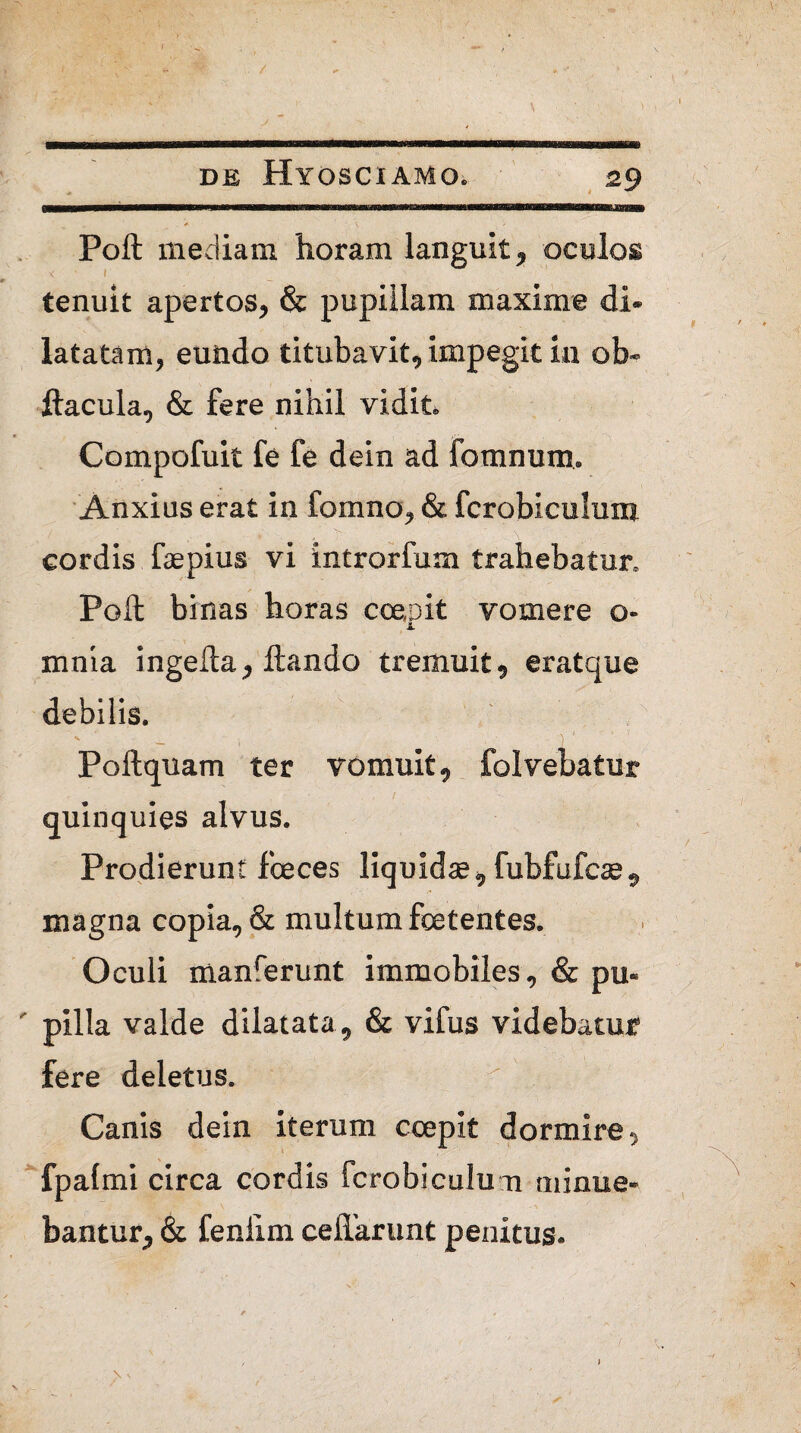 t DE HYOSCIAMO. 29 LIMI ' . - '' 1*11——■ iiiirrw^ Poft mediam horam languit, oculos < 1 i _ tenuit apertos, & pupillam maxime di* latatam, eundo titubavit, impegit in ob- ftacula, & fere nihil vidit* Compofuit fe fe dein ad fomnum. Anxius erat in fomno, & fcrobieulum cordis faepius vi introrfum trahebatur» Poft binas horas coepit vomere o- xnnia ingefta, flando tremuit, eratque debilis. Poftquam ter vomuit, folvebatur quinquies alvus. Prodierunt fceces liquidae, fubfufcae, magna copia, & multum foetentes. Oculi manferunt immobiles, & pu« ' pilla valde dilatata, & vifus videbatur fere deletus. Canis dein iterum coepit dormire, fpafmi circa cordis fcrobiculu n minue¬ bantur, & fenilm cefiarunt penitus.