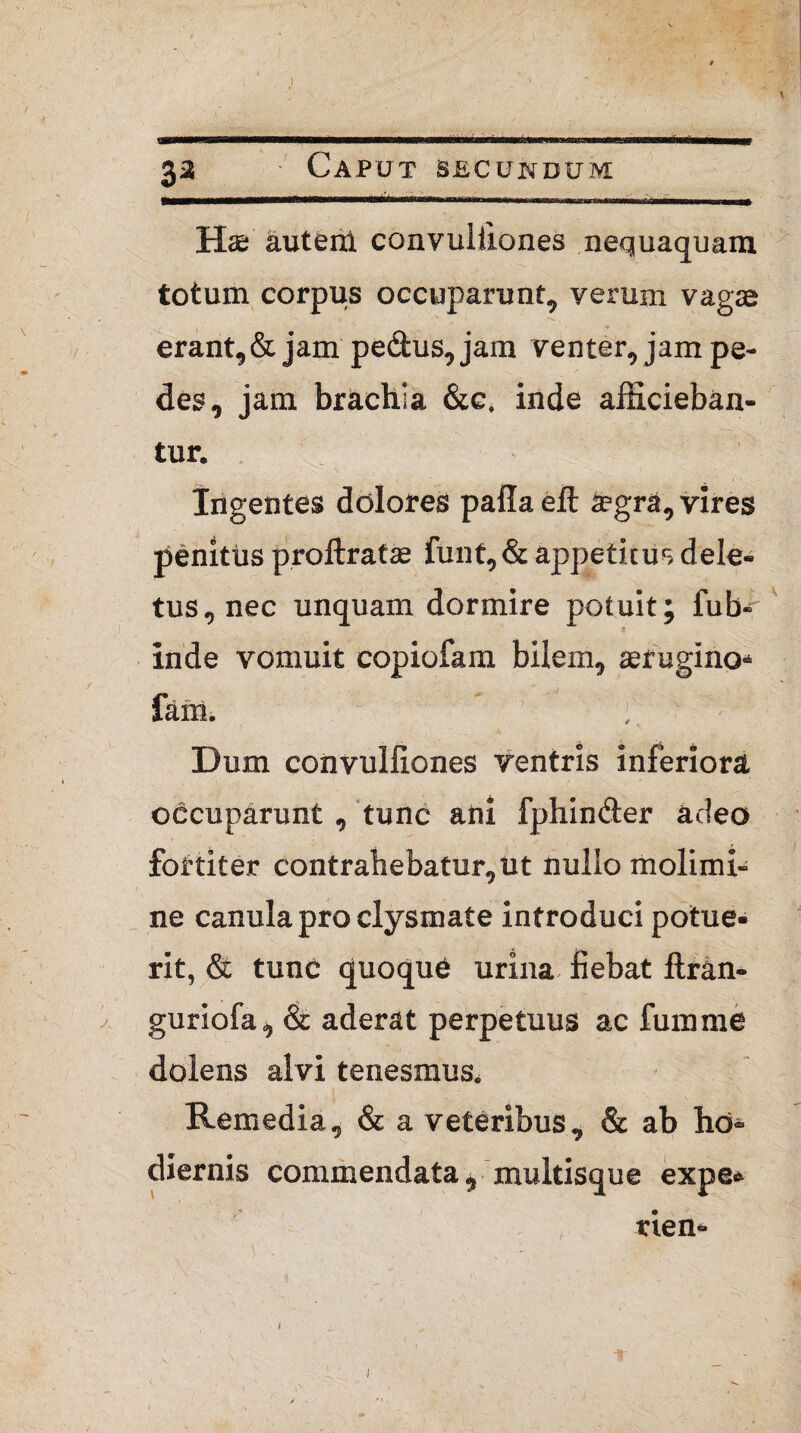 \ 33 • Caput secundum Has autenl convuliiones nequaquam totum corpus occuparunt, verum vagae erant, & jam pedus, jam venter, jam pe¬ des, jam brachia &c. inde afficieban¬ tur. Ingentes dolores palla eft a?gra, vires penitus prollratae funt,& appetitus dele¬ tus, nec unquam dormire potuit; fub- inde vomuit copiofam bilem, aerugino* farti» Dum convuliiones ventris inferiora occuparunt , tunc ani fphinder adeo fortiter contrahebatur,ut nullo molimi¬ ne canula pro clysmate introduci potue¬ rit, & tunc quoque urina fiebat Itran- guriofa, & aderat perpetuus ac fumme dolens alvi tenesmus. Remedia, & a veteribus, & ab hd* diernis commendata, multisque expe» rien- 1
