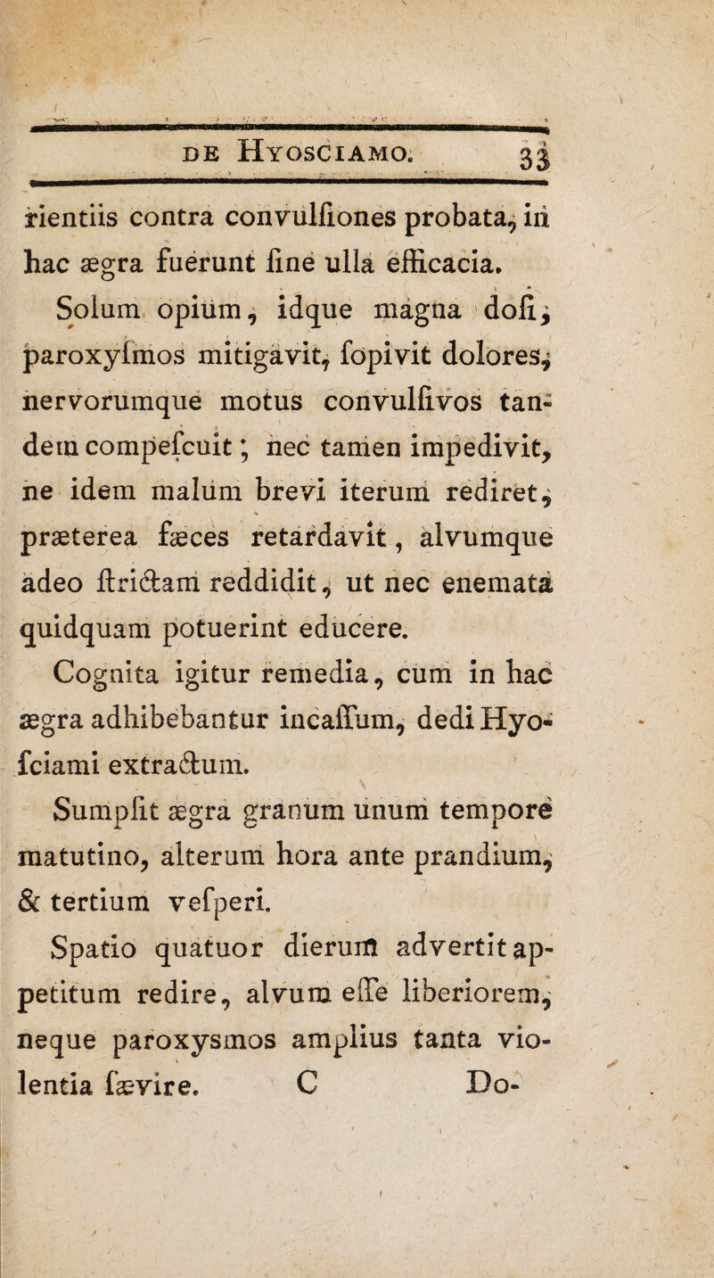 V DE Hyosciamo. 33 . ■,»—1fiMin ■■«■in iiwiwi —■r — rientiis contra convulliones probata, iri . • ■ > ■ v ' 4 ; hac segra fuerunt fine ulla efficacia. % * Solum opium, idque magna dolii i ; paroxylmos mitigavit, fopivit dolores^ nervorumque motus convullivos tan¬ dem compefcuit; nec tamen impedivit, ne idem malum brevi iterum rediret^ praeterea feces retardavit, alvumque adeo ftri&am reddidit, ut nec enemata quidquam potuerint educere. Cognita igitur remedia , cum in hac aegra adhibebantur incaffum, dediHyo- fciami extradum. \ % Sumpfit aegra granum unum tempore matutino, alterum hora ante prandium, & tertium vefperi, i. . •’ Spatio quatuor dierum advertitap- petitum redire, alvum elTe liberiorem^ neque paroxysmos amplius tanta vio¬ lentia fevire. C Do- <