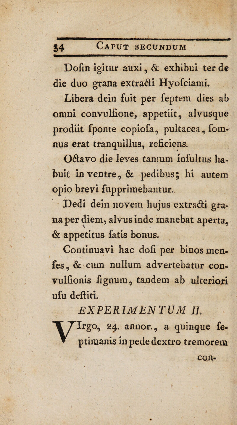 04 Caput secundum Dofin igitur auxi, & exhibui ter de die duo grana extracti Hyofciami. Libera dein fuit per feptem dies ab omni convulfione, appetiit, alvusque prodiit fponte copiofa, pultacea, fom- nus erat tranquillus, reficiens. O&avo die leves tantum infultus ha¬ buit in ventre, & pedibus; hi autem opio brevi fupprimebantur. Dedi dein novem hujus extradti gra¬ na per diem, alvus inde manebat aperta, & appetitus fatis bonus. Continuavi hac doli per binos men- fes, & cum nullum advertebatur con- vulfionis lignum, tandem ab ulteriori ufu deftiti. EXPERIMENTUM II. Virgo, 24. annor., a quinque fe- ptimanis in pede dextro tremorem con-