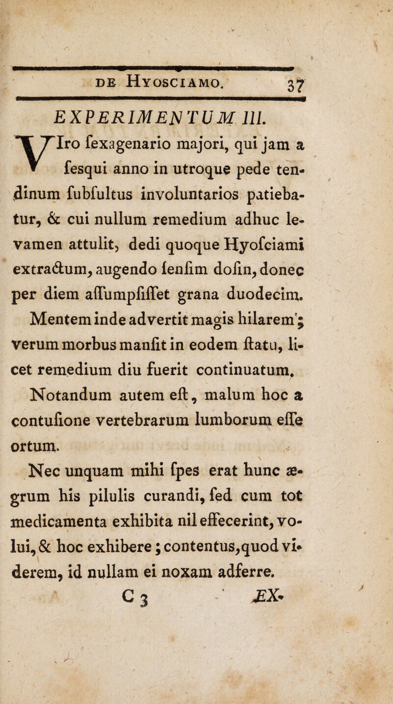 /-> DE HyOSCIAMO. EXPERIMENTUM III. Iro fexagenario majori, qui jam a » fesqui anno in utroque pede ten¬ dinum fubfultus involuntarios patieba¬ tur, & cui nullum remedium adhuc le¬ vamen attulit, dedi quoque Hyofciami extra&um, augendo lenlim dofin, donec per diem affumpliffet grana duodecim. Mentem inde advertit magis hilarem’; verum morbus manlit in eodem ftatu, li¬ cet remedium diu fuerit continuatum. Notandum autem eft, malum hoc a contufione vertebrarum lumborum effe ortum. Nec unquam mihi fpes erat hunc ae¬ grum his pilulis curandi, fed cum tot medicamenta exhibita nil effecerint, vo¬ lui, & hoc exhibere; contentus,quod vi¬ derem, id nullam ei noxam adferre. EX*