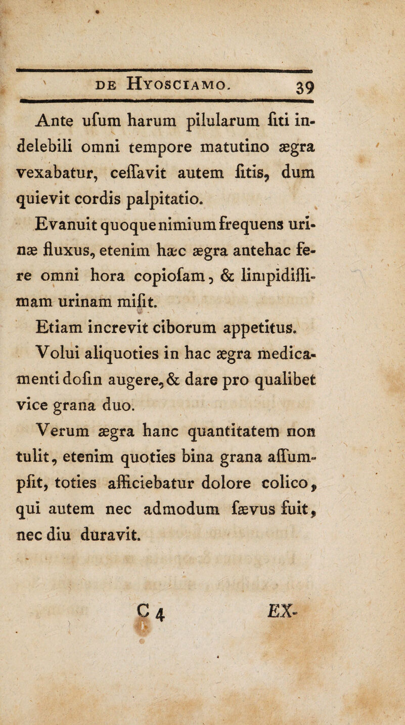 Ante ufura harum pilularum liti in¬ delebili omni tempore matutino aegra vexabatur, ceffavit autem litis, dum quievit cordis palpitatio. 4 ‘ * Evanuit quoque nimium frequens uri¬ nae fluxus, etenim haec aegra antehac fe¬ re omni hora copiofam 5 & linipidifli» mam urinam mi fit. * ‘ .. « ' Etiam increvit ciborum appetitus. Volui aliquoties in hac aegra medica¬ menti dofin augere, & dare pro qualibet vice grana duo. Verum aegra hanc quantitatem non tulit, etenim quoties bina grana affum- pfit, toties afficiebatur dolore colico, qui autem nec admodum laevus fuit, nec diu duravit.