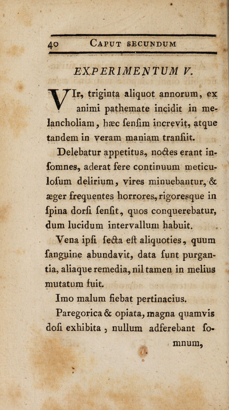 experimentum V. Ir, triginta aliquot annorum, ex T animi pathemate incidit in me¬ lancholiam, haec fenlim increvit, atque tandem in veram maniam tranliit. Delebatur appetitus, nodes erant in- fomnes, aderat fere continuum meticu- lolum delirium, vires minuebantur, & aeger frequentes horrores, rigoresque in fpina dorfi fenlit, quos conquerebatur, dum lucidum intervallum habuit. Vena ipli fecla eft aliquoties, quum fanguine abundavit, data funt purgan¬ tia, aliaque remedia, nil tamen in melius mutatum fuit. Imo malum fiebat pertinacius. Paregorica& opiata^ magna quamvis dofi exhibita 5 nullum adferebant fo- mnum,