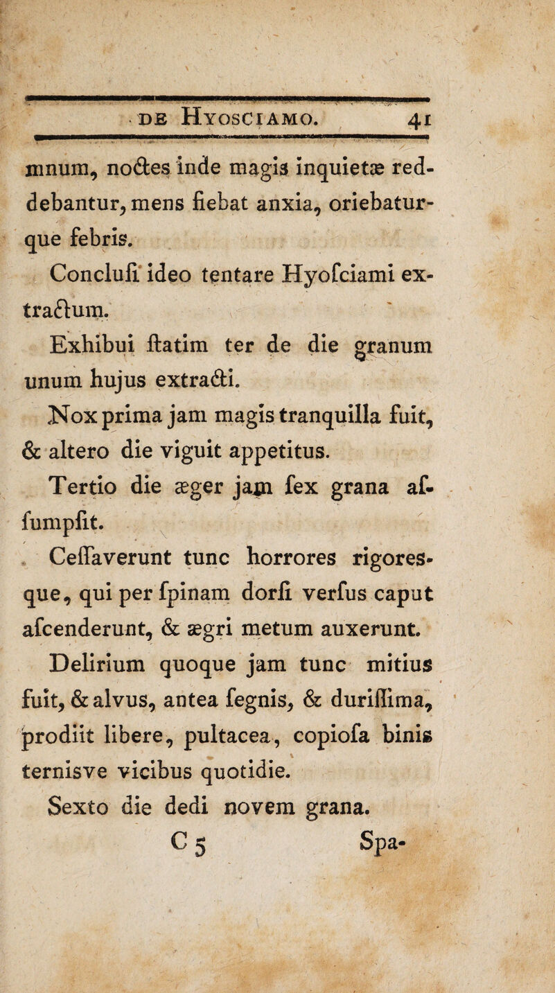 mnum, nodes inde magis inquiet» red¬ debantur, mens fiebat anxia, oriebatur- que febris. Conclufi ideo tentare Hyofciami ex- tradunj. Exhibui ftatim ter de die granum unum hujus extradi. Nox prima jam magis tranquilla fuit, & altero die viguit appetitus. Tertio die »ger jam fex grana af- fumpfit. /■ * Ceffaverunt tunc horrores rigores¬ que, qui per fpinam dorfi verfus caput afcenderunt, & »gri metum auxerunt. Delirium quoque jam tunc mitius fuit, & alvus, antea fegnis, & durillima, prodiit libere, pultacea, copiofa binis m ' \ ternisve vicibus quotidie. Sexto die dedi novem grana. C 5 Spa-
