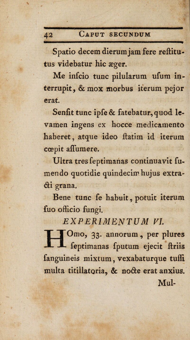 Spatio decem dierum jam fere reftitu- tus videbatur hic aeger. Me infcio tunc pilularum ufum in¬ terrupit, &mox morbus iterum pejor erat. Senlit tunc ipfe& fatebatur, quod le¬ vamen ingens ex hocce medicamento haberet, atque ideo ftatim id iterum coepit affumere. Ultra tres feptimanas continuavit fu- mendo quotidie quindecim hujus extra- di grana. Bene tunc fe habuit, potuit iterum fuo officio fungi. EXPERIMENTUM VI HOmo, 33. annorum , per plures feptimanas fputum ejecit ftriis fanguineis mixtum, vexabaturque tuffi multa titillatam, & node erat anxius. Mul-