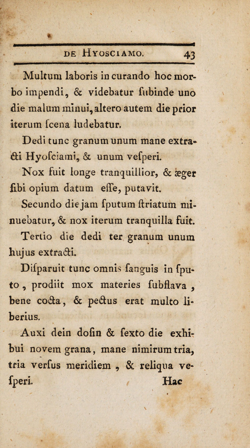* Multum laboris in curando hoc mor¬ bo impendi, & videbatur fubinde uno die malum minui, altero autem die prior iterum fcena ludebatur. Dedi tunc granum unum mane extra- dii Hyofciami, & unum vefperi. Nox fuit longe tranquillior, & aeger fibi opium datum elTe, putavit. Secundo die jam fputum ftriatum mi¬ nuebatur, & nox iterum tranquilla fuit. Tertio die dedi ter granum unum hujus extradti. Difparuit tunc omnis fanguis in fpu* to , prodiit mox materies fubflava , bene coda, & pedus erat multo li¬ berius. ♦ Auxi dein dofin & fexto die exhi¬ bui novem grana, mane nimirum tria, tria verfus meridiem , & reliqua ve¬ fperi. Hac \
