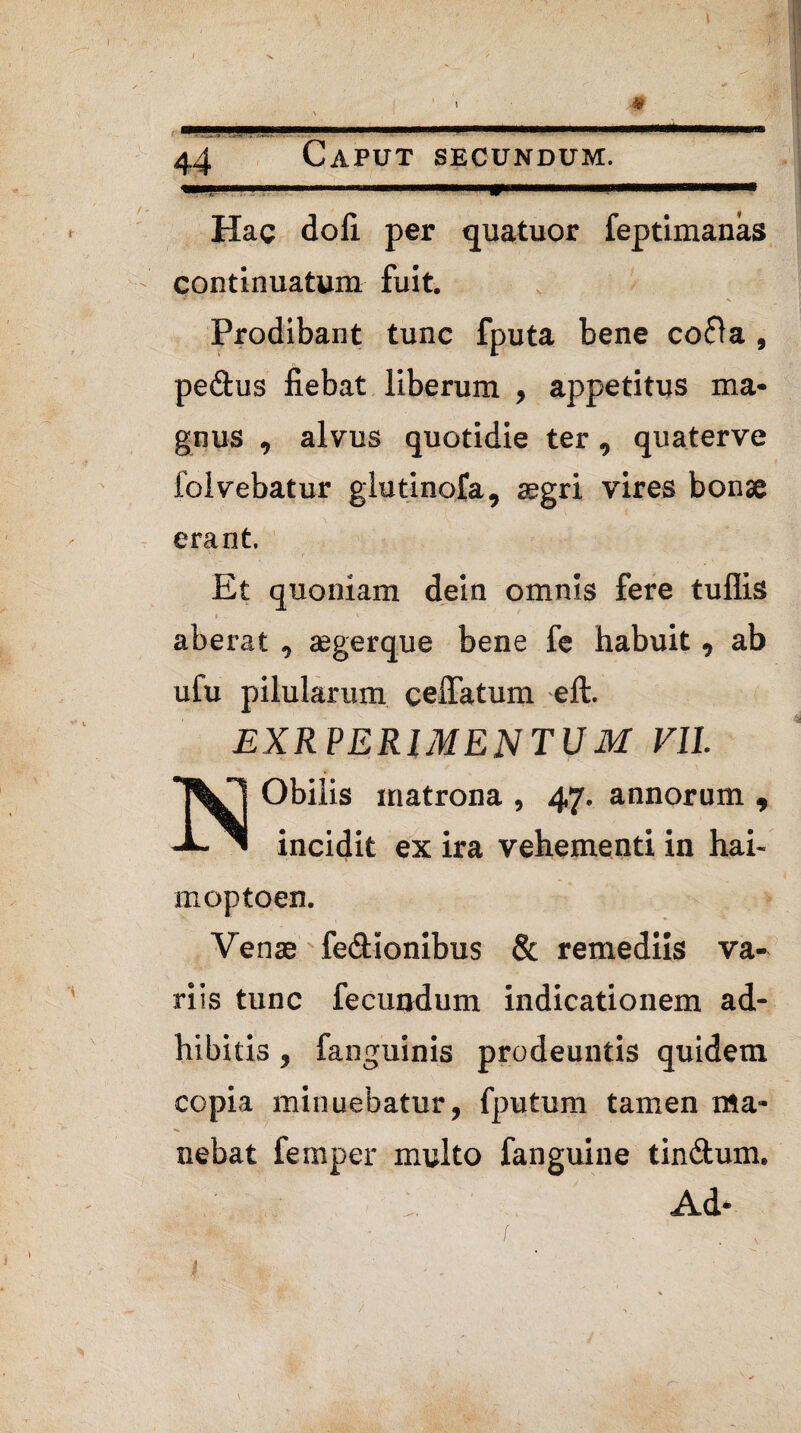 ■X. ' * \ . ■■I— —■ I. II ■ ' 4a Caput secundum. .■■.. i 1 f ■ II. mmtKmmmmmmtmmmm— Hac dofi per quatuor feptimanas continuatum fuit. Prodibant tunc fputa bene cofia, pedtus fiebat liberum , appetitus ma¬ gnus , alvus quotidie ter, quaterve iolvebatur glutinofa, aegri vires bonae erant. Et quoniam dein omnis fere tuffis I . V aberat , aegerque bene fe habuit, ab ufu pilularum celfatum elt. EXR PERIMENTUM VII. Obilis matrona , 47. annorum , incidit ex ira vehementi in hai- moptoen. Venae fedtionibus & remediis va¬ riis tunc fecundum indicationem ad¬ hibitis , fanguinis prodeuntis quidem copia minuebatur, fputum tamen ma¬ nebat femper multo fanguine tindlum. Ad- 1 /