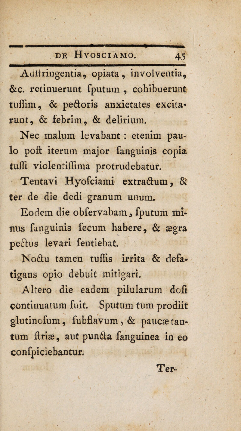 Ailitringentia, opiata, involventia, &c. retinuerunt fputum , cohibuerunt tuffim, & pedoris anxietates excita* runt, & febrim, & delirium. Nec malum levabant : etenim pau¬ lo poft iterum major fanguinis copia tuffi violentiffima protrudebatur. Tentavi Hyofciami extradum, & ter de die dedi granum unum. Eodem die obfervabam, fputum mi¬ nus fanguinis fecum habere, & aegra pedus levari fentiebat. Nodu tamen tuffis irrita & defa- / ' ■ , . % ' \ x tigans opio debuit mitigari. Altero die eadem pilularum doli continuatum fuit. Sputum tum prodiit glutinofum, fubflavum, & paucae tan¬ tum ftriae, aut punda fanguinea in eo confpiciebantur. Ter-