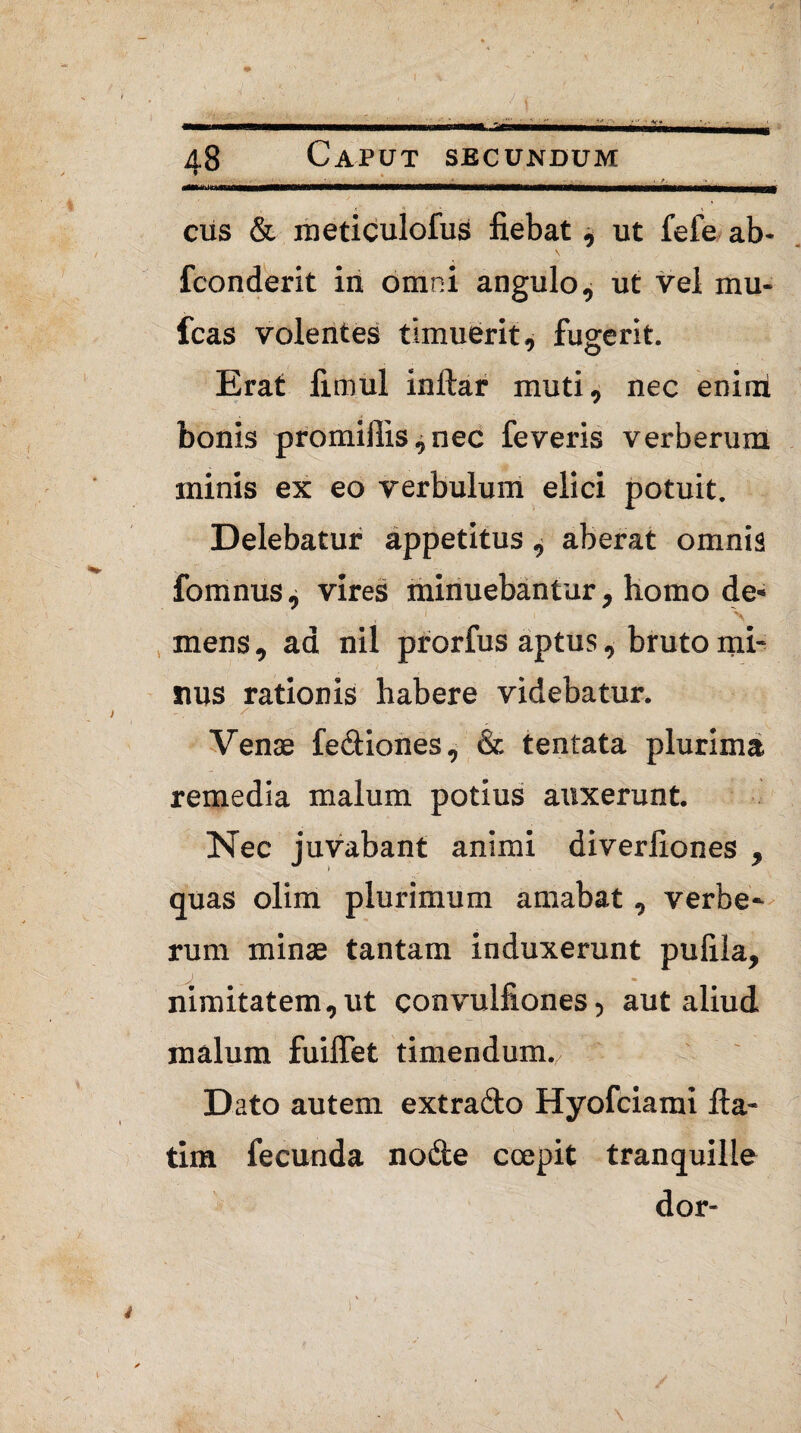 ciis & meticulofus fiebat ut fefe ab- fconderit iri omni angulo, ut vel mu¬ lcas volentes timuerit, fugerit. Erat fimul inftar muti, nec enim bonis promiilis^nec feveris verberum minis ex eo verbulum elici potuit. Delebatur appetitus ^ aberat omnis fomnus ^ vires minuebantur, homo de* , ' \ mens, ad nil prorfus aptus, bruto mi¬ nus rationis habere videbatur. , / ' ■ ■ - * ' Venae fediones, & tentata plurima remedia malum potius auxerunt. Nec juvabant animi diverliones , quas olim plurimum amabat, verbe¬ rum minae tantam induxerunt pufila, Jl . • nimitatem,ut convulfiones, aut aliud malum fuiffet timendum. Dato autem extrado Hyofciami fta- tim fecunda node ccepit tranquille dor-