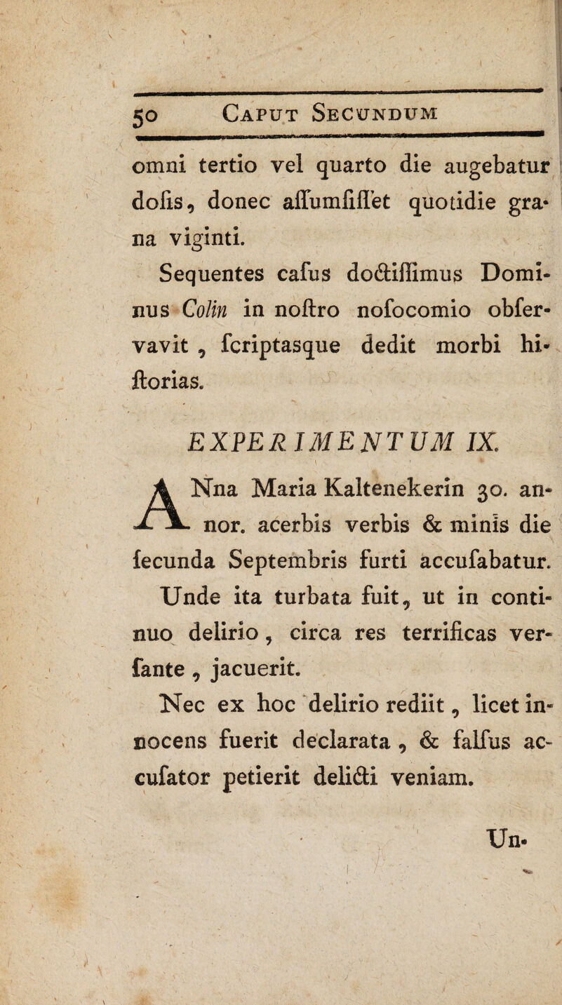 omni tertio vel quarto die augebatur dolis, donec affumfilTet quotidie gra* na viginti. Sequentes cafus do&iffimus Domi¬ nus Colin in noftro nofocomio obfer- vavit , fcriptasque dedit morbi hi- Horias. EXPERIMENTUM IX, ANna Maria Kaltenekerin 30. an¬ nor. acerbis verbis & minis die fecunda Septembris furti accufabatur. Unde ita turbata fuit, ut in conti¬ nuo delirio, circa res terrificas ver- fante, jacuerit. Nec ex hoc delirio rediit, licet in¬ nocens fuerit declarata , & falfus ac- cufator petierit deli&i veniam. Un-