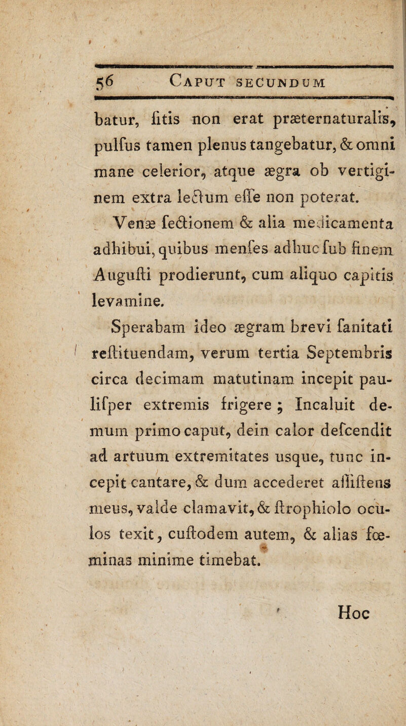 batur, fitis non erat praeternaturalis, i • f* pulfus tamen plenus tangebatur, & omni mane celerior, atque aegra ob vertigi¬ nem extra lectum effe non poterat. Venas fe&ionem & alia medicamenta adhibui, quibus menfes adhuc fub finem Augufti prodierunt, cum aliquo capitis levamine. Sperabam ideo aegram brevi fanitati reftituendam, verum tertia Septembris circa decimam matutinam incepit pau- lifper extremis frigere ; Incaluit de- mum primo caput, dein calor defcendit ad artuum extremitates usque, tunc in- i i cepit cantare, & dum accederet alliftens meus, valde clamavit, & ftrophiolo ocu¬ los texit, cuftodem autem, & alias fce- minas minime timebat. Hoc