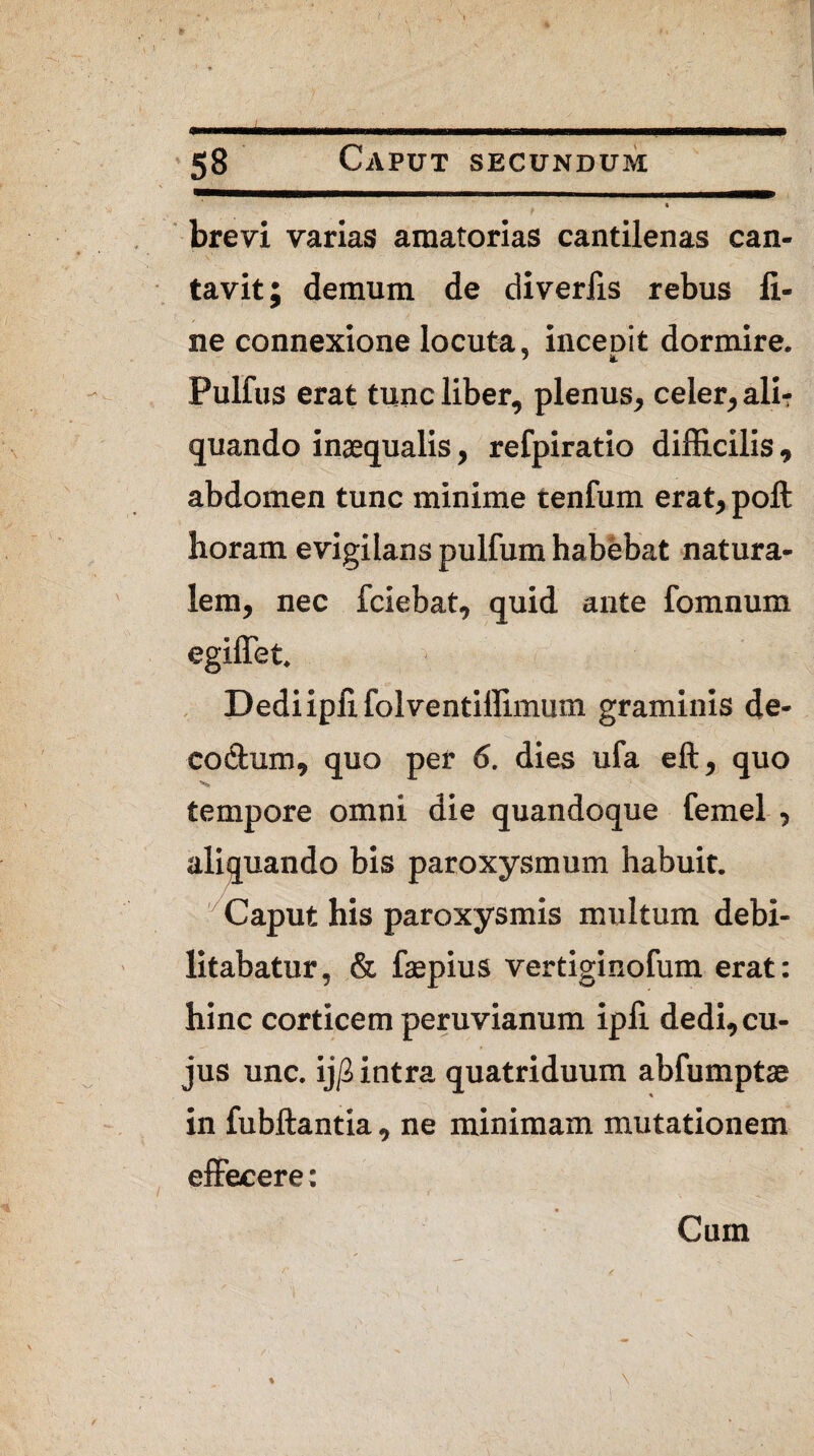 ► . \ 58 Caput secundum 1 brevi varias amatorias cantilenas can¬ tavit; demum de diveriis rebus fi¬ ne connexione locuta, inceoit dormire. Pulfus erat tunc liber, plenus, celer, ali-r quando inaequalis, refpiratio difficilis, abdomen tunc minime tenfum erat, poft horam evigilans pulfum habebat natura¬ lem, nec fciebat, quid ante fomnum egiffet. Dedi ipfi folventiffimum graminis de- codum, quo per 6. dies ufa eft, quo tempore omni die quandoque femel , aliquando bis paroxysmum habuit. Caput his paroxysmis multum debi¬ litabatur, & faepius vertiginofum erat: hinc corticem peruvianum ipfi dedi,cu¬ jus unc. ij/S intra quatriduum abfumptae in fubftantia, ne minimam mutationem effecere: * Cum