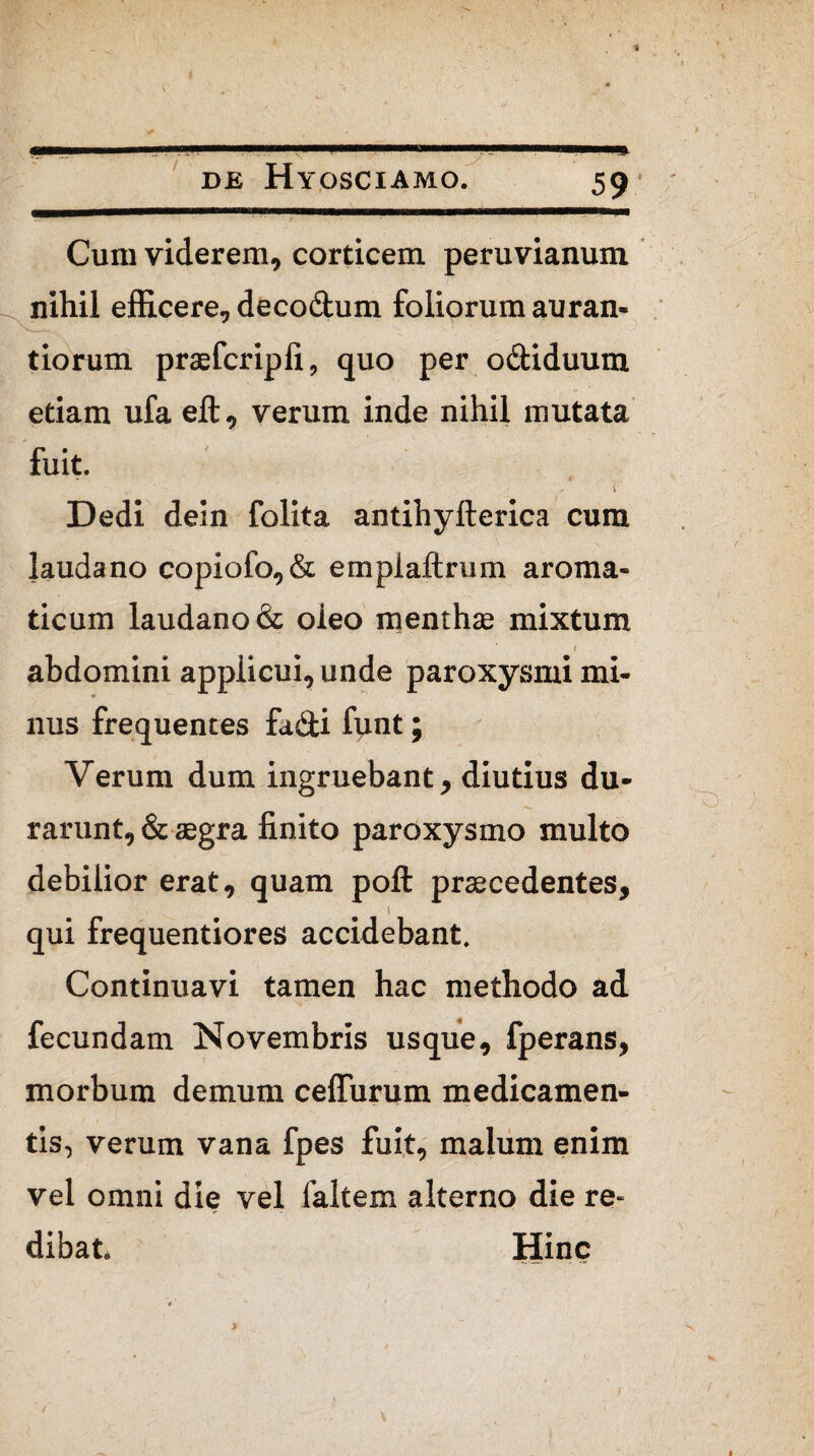 ^ i, ~ ' ^ / '■ • : ' • ‘ • ~ - Cum viderem, corticem peruvianum nihil efficere, decodum foiiorum auran- tiorum praefcripli, quo per odiduum etiam ufa eft, verum inde nihil mutata fuit. Dedi dein folita antihyfterica cum lauda no copiofo,& empiaftrum aroma¬ ticum laudano& oleo menthae mixtum » abdomini appiicui, unde paroxysmi mi¬ nus frequentes fa&i fynt; Verum dum ingruebant, diutius du¬ rarunt, & aegra finito paroxysmo multo debilior erat, quam poft praecedentes, , . i qui frequentiores accidebant. Continuavi tamen hac methodo ad fecundam Novembris usque, fperans, morbum demum ceffurum medicamen¬ tis, verum vana fpes fuit, malum enim vel omni die vel faltem alterno die re¬ dibat. Hinc