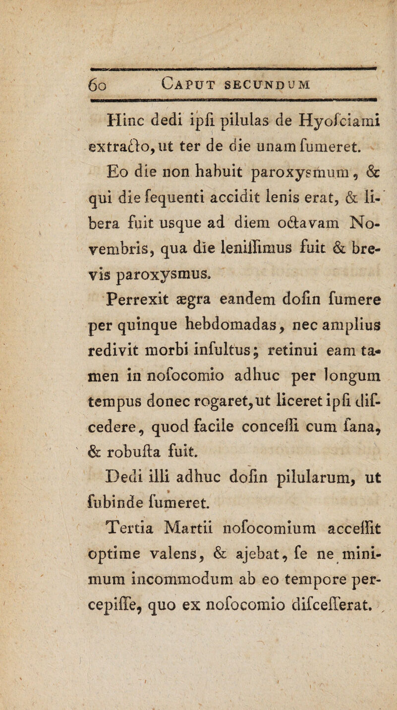 / I 6o Caput secundum Hinc dedi ipfi pilulas de Hyofciami extrafto, ut ter de die unam fumeret. Eo die non habuit paroxysmum, & qui die fequenti accidit lenis erat, & li¬ bera fuit usque ad diem oftavarn No¬ vembris, qua die leniflimus fuit & bre¬ vis paroxysmus» Perrexit aegra eandem dofin fumere per quinque hebdomadas, nec amplius redivit morbi infultus; retinui eam ta* men in nofocomio adhuc per longum tempus donec rogaret,ut liceret ipfi. dif- cedere, quod facile concelli cum fana, & robufta fuit. Dedi illi adhuc dolin pilularum, ut fubinde fumeret. Tertia Martii nofocomium acceffit optime valens, & ajebat, fe ne mini¬ mum incommodum ab eo tempore per- cepiffe, quo ex nofocomio difcefferat. , t \