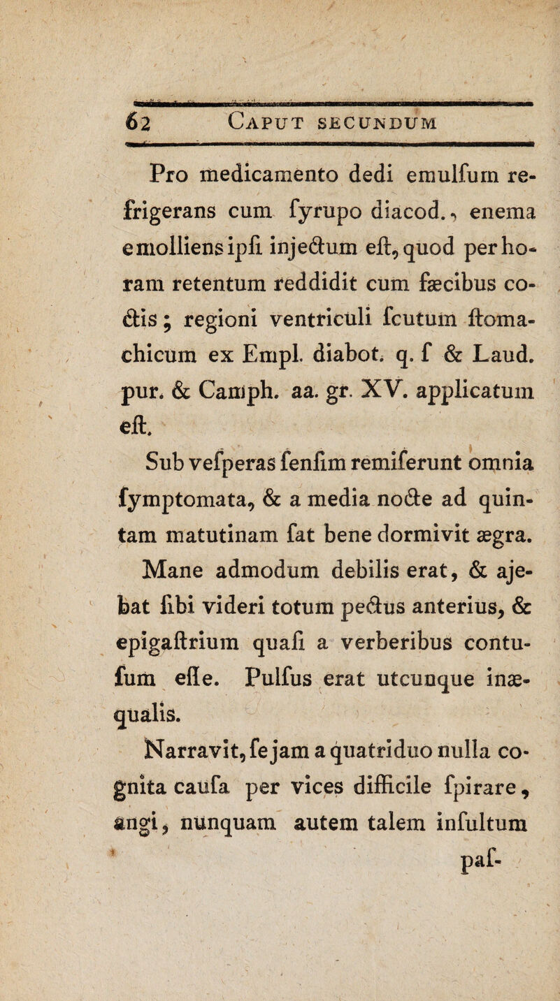 Pro medicamento dedi emulfurn re- V f , / N ,> frigerans cum fyrupo diacod., enema e molliens ipii injedum eft,quod per ho¬ ram retentum reddidit cum fecibus co¬ dis ; regioni ventriculi fcutum ftoma- chicum ex Empl. diabot. q. f & Laud. pur. & Camph. aa. gr. XV. applicatum eft. Sub vefperas fenlim remiferunt omnia fymptomata, & a media node ad quin¬ tam matutinam fat bene dormivit aegra. Mane admodum debilis erat, & aje- bat fibi videri totum pedus anterius, & epigaftrium quali a verberibus contu- fum elle. Pulfus erat utcunque inae¬ qualis. Narravit, fe jam a quatriduo nulla co¬ gnita caufa per vices difficile fpirare, angi, nunquam autem talem infultum paf- /