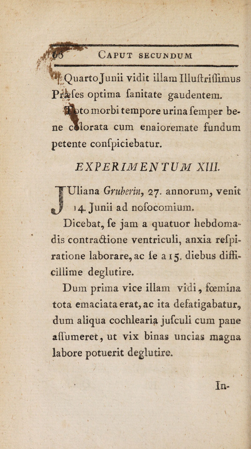 Quarto Junii vidit illam Illuftriflimus Pipefes optima fanitate gaudentem. %o morbi tempore urina femper be¬ ne Plorata cum enaioremate fundum petente confpiciebatur. experimentum XIII. JUliana Gruberin, 27. annorum, venit 14. Junii ad nofocomium. Dicebat, fe jam a quatuor hebdoma¬ dis contra&ione ventriculi, anxia refpi- ratione laborare, ac le a 15. diebus diffi¬ cillime deglutire. Dum prima vice illam vidi , fcemina tota emaciata erat, ac ita defatigabatur, dum aliqua cochlearia jufculi cum pane affumeret, ut vix binas uncias magna labore potuerit deglutire. v’ v /■ * • Iu-