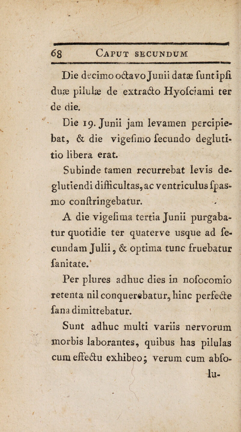 * u i mu i ffiiwTMr Die decimo odtavo Junii datae funtipli i duae pilulae de extracto Hyofciami ter de die. Die 19. Junii jam levamen percipie¬ bat, & die vigefimo fecundo degluti¬ tio libera erat. Subinde tamen recurrebat levis de- glutiendi difficultas, ac ventriculus fpas- mo conftringebatur. A die vigefima tertia Junii purgaba¬ tur quotidie ter quaterve usque ad fe¬ cundam Julii, & optima tunc fruebatur fanitate. Per plures adhuc dies in nofocomio retenta nil conquerebatur, hinc perfe&e fana dimittebatur. Sunt adhuc multi variis nervorum morbis laborantes, quibus has pilulas cum effe&u exhibeo; verum cum abfo- lu-