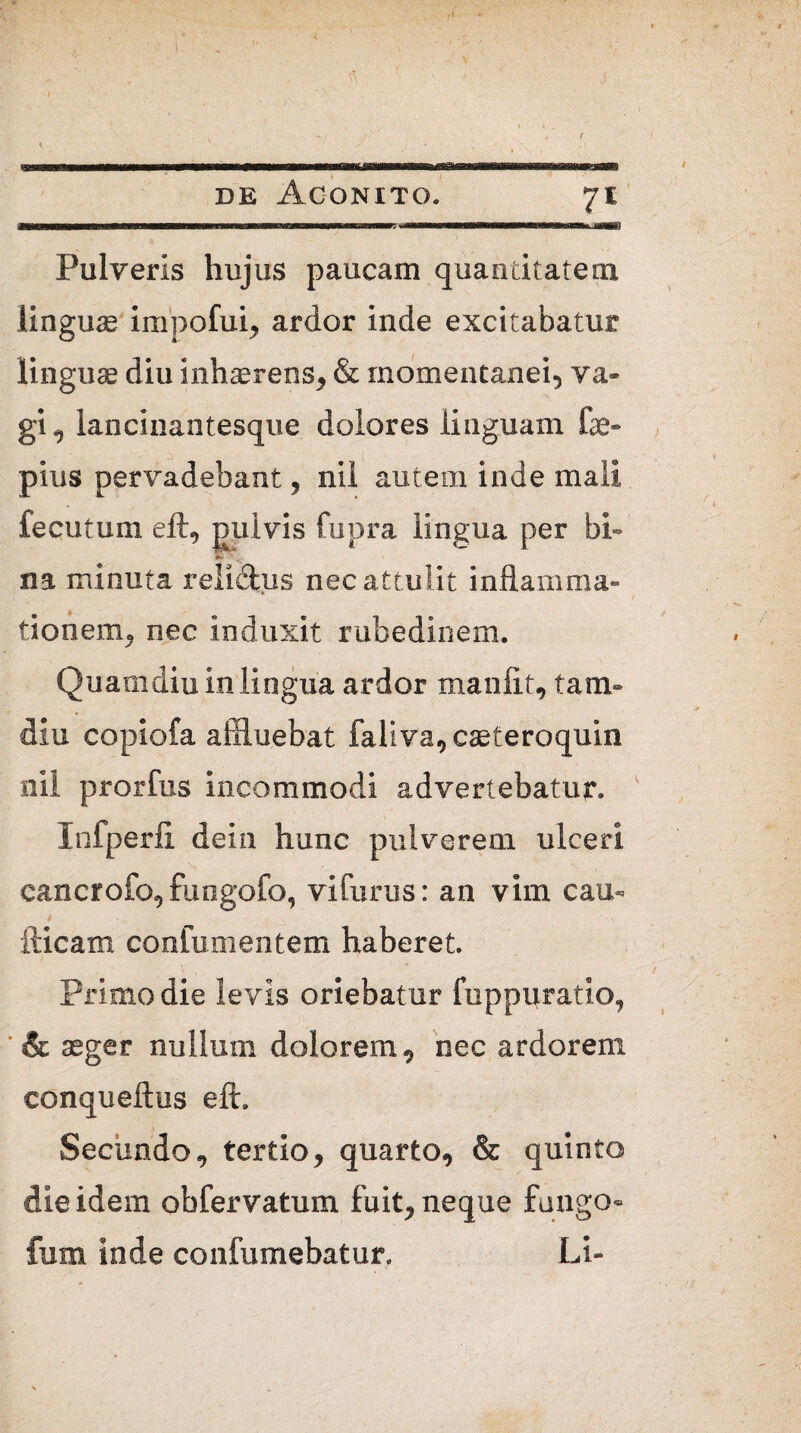 ,1 $ j I v » I . f \ ' ‘ de Aconito. 71 WWiwwwBwramriiwTriTTraBnwwmigTTTWMiiMiiMmiirffT^ ■-'TrTnTTBniinmiTT!^^ iaWBT Pulveris hujus paucam quantitatem linguas impofui, ardor inde excitabatur linguae diu inhaerens, & momentanei, va¬ gi^ lancinantesque dolores linguam fae~ pius pervadebant , nil autem inde mali fecutum eft, pulvis fupra lingua per bi~ ■* na minuta reli&us nec attulit inflamma¬ tionem, nec induxit rubedinem. Quamdiu in lingua ardor manftt, tam- diu copiofa affluebat faliva, caeteroquin nil prorfus incommodi advertebatur. Infperfi dein hunc pulverem ulceri eancrofo, fungofo, vifurus: an vim cau- fticam confumentem haberet Primo die levis oriebatur fuppuratio, ’ & aeger nullum dolorem , nec ardorem conqueftus eft. Secundo, tertio, quarto, & quinto die idem obfervatum fuit, neque fungo- fum inde confumebatur. Li-