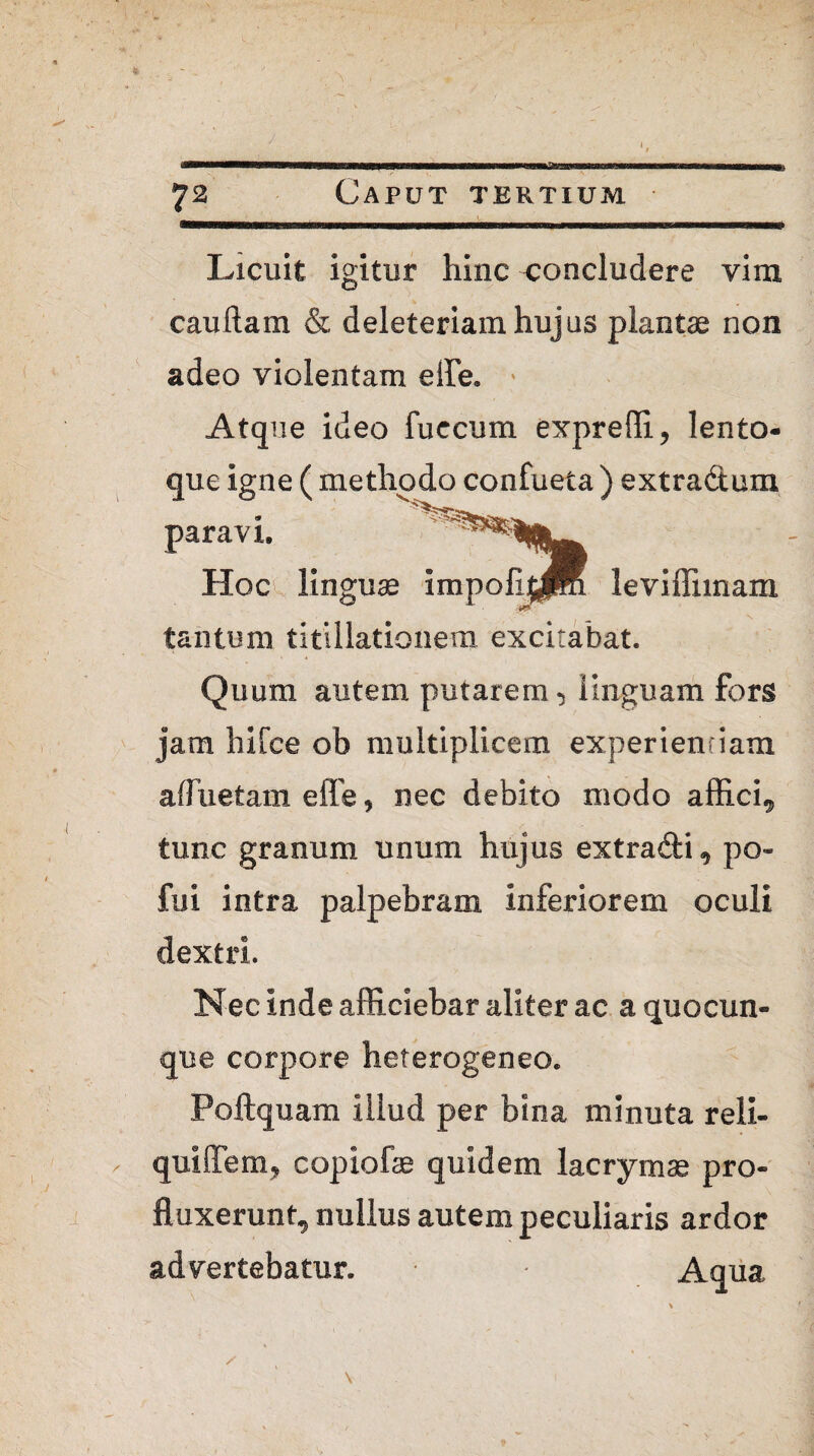 Licuit igitur hinc concludere vim caudam & deleteriam hujus plantae non adeo violentam ede* » Atque ideo fuccum exprefli, lento- que igne ( methodo confueta ) extradtum paravi. Hoc linguae impoli^K leviffimam tantum titillationem excitabat. Quum autem putarem, linguam fors jam hi [ce ob multiplicem experientiam afluetam effie, nec debito modo affici, tunc granum unum hujus extra&i, po- fui intra palpebram inferiorem oculi dextri. Nec inde afficiebar aliter ac a quocun¬ que corpore heterogeneo. Poftquam illud per bina minuta reli- quiffem, copiofae quidem lacrymas pro¬ fluxerunt, nullus autem peculiaris ardor advertebatur. Aqua ✓