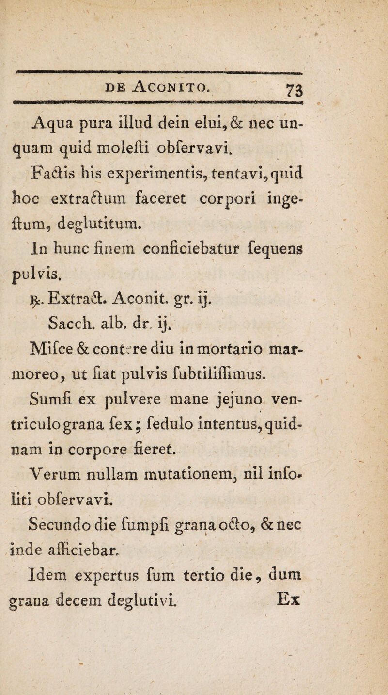 Aqua pura illud dein elui, & nec un¬ quam quid molelli obfervavi. Fadtis his experimentis, tentavi, quid hoc extrarium faceret corpori inge- ftum, deglutitum. In hunc finem conficiebatur fequens pulvis. £. Extradh Aconit. gr. ij. Sacch. alb. dr. ij. Mifce & contere diu in mortario mar¬ moreo, ut fiat pulvis fubtiiiffimus. Sumfi ex pulvere mane jejuno ven¬ triculo grana fex; fedulo intentus,quid¬ nam in corpore fieret. Verum nullam mutationem, nil info- liti obfervavi. Secundo die fumpfi grana odio, &nec inde afficiebar. Idem expertus fum tertio die, dum grana decem deglutivi. Ex
