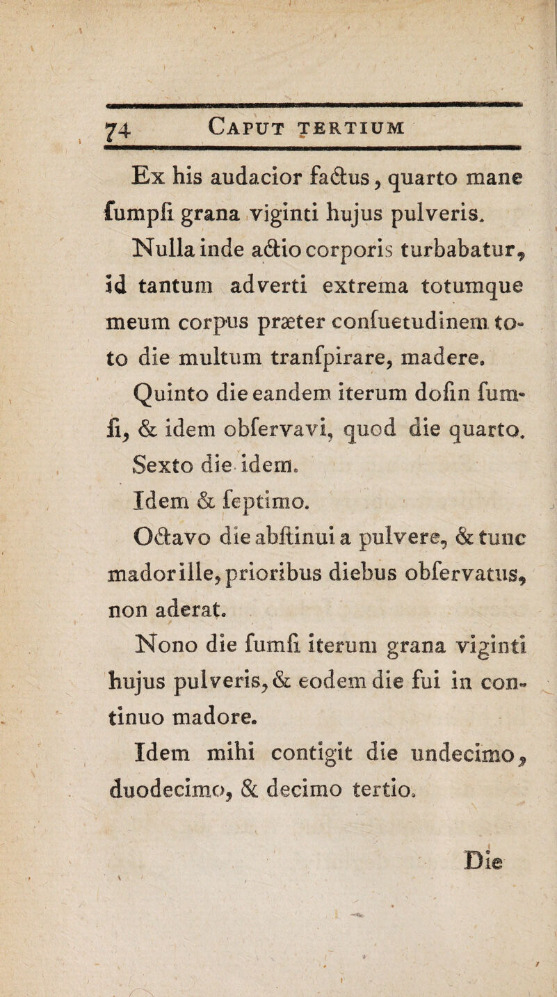 Ex his audacior fadus, quarto mane fumpfi grana viginti hujus pulveris. Nulla inde a&io corporis turbabatur^ id tantum adverti extrema totumque meum corpus praeter confuetudinem to¬ to die multum tranfpirare, madere, Quinto die eandem iterum dolin fum* fi, & idem obfervavi, quod die quarto, Sexto die- idem» Idem & feptimo. Odavo die abftinui a pulvere, & tunc mador ille, prioribus diebus obfervatus, non aderat. Nono die fumli iterum grana viginti hujus pulveris, & eodem die fui in con¬ tinuo madore» Idem mihi contigit die undecimo, duodecimo, & decimo tertio. Die