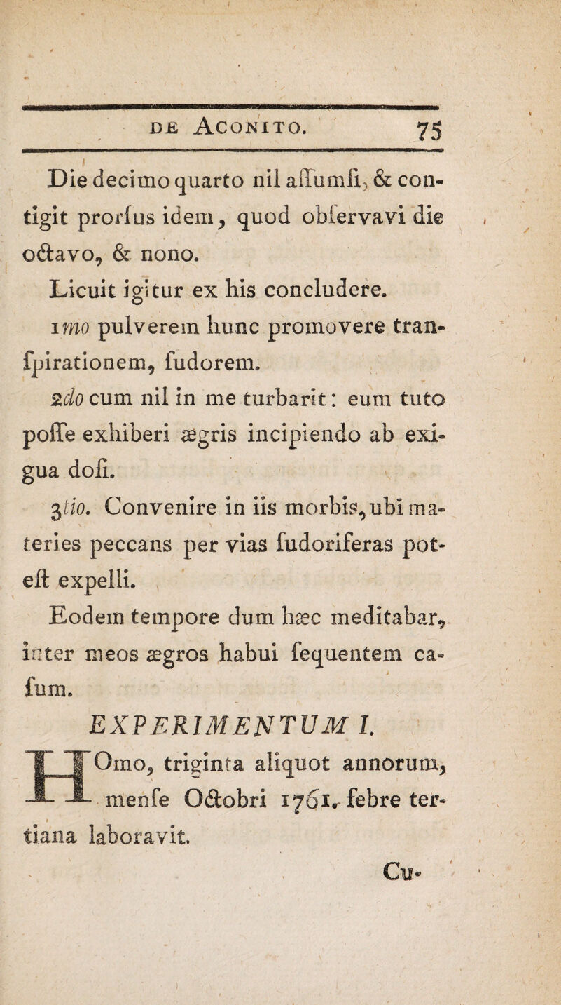 dk Aconito. 75 I Die decimo quarto nil affumli, & con¬ tigit prorlus idem, quod oblervavi die odavo, & nono. Licuit igitur ex his concludere. imo pulverem hunc promovere tran- fpirationem, fudorem. 2do cum nil in me turbarit: eum tuto poffe exhiberi aegris incipiendo ab exi¬ gua doli. 3/io. Convenire in iis morbis,ubi ma¬ teries peccans per vias fudoriferas pot- eft expelli. Eodem tempore dum haec meditabar, inter meos aegros habui fequentem ca- fum. EXPERIMENTUM I. HOmo, triginta aliquot annorum, menfe Odobri i/Sir febre ter- » ' tiana laboravit. I